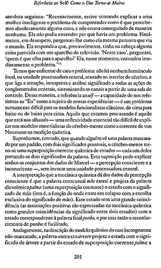 Referência ao Self; Como o Uno Toma-se Muitos

anedota seguinte: "Recentemente, estive tentando explicar a uma
mulher inteligente o problema de compreender como é que percebe-
mos absolutamente alguma coisa, e não estava conseguindo de maneira
nenhuma. Ela não podia entender por que havia um problema. Final-
mente, em desespero, perguntei-lhe como ela mesma pensava que via
o mundo. Ela respondeu que, provavelmente, tinha na cabeça alguma
coisa parecida com um aparelho de televisão. 'Neste caso', perguntei,
'quem é que olha para o aparelho?' Ela, nesse momento, entendeu ime-
diatamente o problema."''
    Temos que enfrentar de cara o problema: não há nenhum homúnculo
local, ou unidade processadora central, sentado no interior do cérebro, e
que liga a atenção, interpreta e atribui significado a todas as ações de
conglomerados centrais, sintonizando os canais a partir de uma sala de
controle. Dessa maneira, a referência aoself—a capacidade de nos refe-
rirmos ao "Eu" como o sujeito de nossas experiências—é um problema
sumamente difícil para os modelos funcionalistas clássicos, de cima para
baixo ou de baixo para cima. Aquilo que estamos procurando é aquilo
que está nos olhando—uma reflexividade essencial tão difícil de expli-
car nos modelos materialistas do cérebro-mente como a corrente de von
Neumann na medição quântica.
    Suponhamos, contudo, que quando alguém vê uma palavra mascara-
da por um padrão, com dois significados possíveis, o cérebro-mente tor-
na-se uma superposição coerente quântica de estados—cada um deles
portando os dois significados da palavra. Esta suposição pode explicar
ambos os conjuntos dos dados de Marcel — a percepção consciente e a
inconsciente —, sem invocar uma unidade processadora central.
    A interpretação que a mecânica quântica dá dos dados da percepção
consciente é que a palavra contextual mão extrai e projeta da palavra
áicoiòrmcapalma (uma superposição coerente) o estado com o signifi-
cado de mão (isto é, a função de onda entra em colapso com a escolha
exclusiva do significado de mão). Este estado tem uma grande coinci-
dência (as associações positivas são expressadas na mecânica quântica
como grandes coincidências de significado entre dois estados) com o
estado correspondente à palavra ïmApunho, e por essa razão o reconhe-
cimento de punho é facilitado.
    Analogamente, na descrição do modelo quântico do caso incongruente
não-mascarado, a palavra-contextoArboré" projeta o estado com o signi-
ficado de árvore a partir do estado de superposição coQvcntQpalma; a

                                 201
 