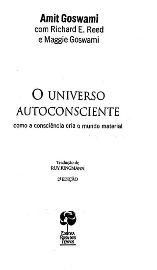 Amit Goswami
       com Richard E. Reed
        e Maggie Goswami




  O UNIVERSO
AUTOCONSCIENTE
como a consciência cria o mundo material




               Tradução de
             RUY JUNGMANN

                2ä EDIÇÃO




                 EDTTORA
                 ROSADOS
                 TmFOS
 