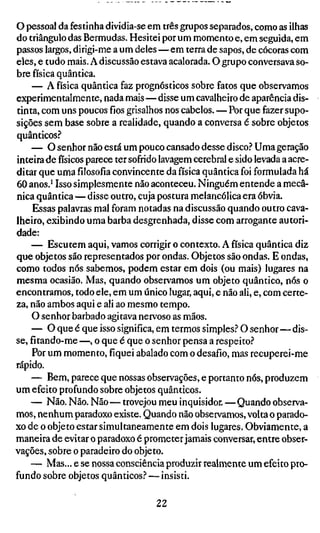 o pessoal da festinha dividia-se em três grupos separados, como as ilhas
do triângulo das Bermudas. Hesitei por um momento e, em seguida, em
passos largos, dirigi-me a um deles—em terra de sapos, de cócoras com
eles, e tudo mais. A discussão estava acalorada. O grupo conversava so-
bre física quântica.
    — A física quântica faz prognósticos sobre fatos que observamos
experimentalmente, nada mais—disse um cavalheiro de aparência dis-
tinta, com uns poucosfiosgrisalhos nos cabelos.—Por que fazer supo-
sições sem base sobre a realidade, quando a conversa é sobre objetos
quânticos.''
    — O senhor não está um pouco cansado desse disco.'' Uma geração
inteira defísicosparece ter sofrido lavagem cerebral e sido levada a acre-
ditar que umafilosofiaconvincente da física quântica foi formulada há
60 anos.* Isso simplesmente não aconteceu. Ninguém entende a mecâ-
nica quântica—disse outro, cuja postura melancólica era óbvia.
     Essas palavras mal foram notadas na discussão quando outro cava-
lheiro, exibindo uma barba desgrenhada, disse com arrogante autori-
dade:
    — Escutem aqui, vamos corrigir o contexto. A física quântica diz
que objetos são representados por ondas. Objetos são ondas. E ondas,
como todos nós sabemos, podem estar em dois (ou mais) lugares na
mesma ocasião. Mas, quando observamos um objeto quântico, nós o
encontramos, todo ele, em um único lugar, aqui, e não ali, e, com certe-
za, não ambos aqui e ali ao mesmo tempo.
    O senhor barbado agitava nervoso as mãos.
    — O que é que isso significa, em termos simples.'' O senhor—dis-
se, fítando-me —, o que é que o senhor pensa a respeito.''
    Por um momento, fiquei abalado com o desafio, mas recuperei-me
rápido.
    — Bem, parece que nossas observações, e portanto nós, produzem
um efeito profundo sobre objetos quânticos.
    — Não. Não. Não—trovejou meu inquisidor.—Quando observa-
mos, nenhum paradoxo existe. Quando não observamos, volta o parado-
xo de o objeto estar simultaneamente em dois lugares. Obviamente, a
maneira de evitar o paradoxo é prometer jamais conversar, entre obser-
vações, sobre o paradeiro do objeto.
    — Mas... e se nossa consciência produzir realmente um efeito pro-
fundo sobre objetos quânticos.^ — insisti.

                                   22
 