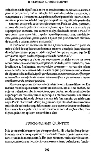 o UNIVERSO AUTOCONSCIENTE


coincidência de significado entre os estados correspondentes diárvoreQ
pulso é pequena e, daí, a inibição. No caso do padrão mascarado, o
congruente e o incongruente, a çahvïapalma é pevcehida inconsciente-
mente e, portanto, não há projeção de qualquer significado particular
— nenhum colapso da superposição coerente. Pode ser vista, portanto,
a prova direta da palavra mascarada palma, que leva a um estado de
superposição coerente, que contém os significados de árvore e mão. De
que outra maneira o efeito da palavra predisponente, como na série^r-
vore-palma-punholmão-palma-punho, é quase que praticamente elimin
do quando a palavra/)o/»/â^é mascarada.!*
     O fenômeno de acesso simultâneo apalma como árvore e parte da
mão é difícil de explicar acuradamente em uma descrição linear clássica
do cérebro-mente, porque tal descrição é do tipo ou isto/ou aquilo. É
óbvia a vantagem da descrição quântica do "ambos-e".'^
     Reconheço que os dados que sugerem os paralelos entre mente e
teoria quântica—incerteza, complementaridade, saltos quânticos, não-
localidade e, finalmente, superposição coerente — talvez não sejam
considerados conclusivos. Mas eles bem que poderiam ser indicativos
de alguma coisa xaà^C2 Aquilo que chamamos de mente consiste de obje
se assemelham aos objetos da matéria submicroscópica e que obedecem
semelhantes às da mecânica quântica.
    Mas vou expor essa idéia revolucionária de uma forma diferente. Da
mesma maneira que a matéria comum consiste, em última análise, de
objetos quânticos submicroscópicos, que podem ser denominados de
arquétipos da matéria, vamos supor que a mente consiste, em última
análise, de arquétipos de objetos mentais (de forma muito parecida com
o que Platão chamava de idéias). Sugiro ainda que eles são feitos da mesma
substância básica dos arquétipos materiais e que obedecem também às
leis da mecânica quântica. Por isto mesmo, as considerações sobre me-
dições quânticas aplicam-se também a eles.


                 FUNCIONALISMO QUÂNTICO

Não estou sozinho neste tipo de especulação. Há décadas Jung desco-
briu intuitivamente que psique e matéria devem ser, em última análise,
constituídas do mesmo estofo. Em anos recentes, vários cientistas ten-
taram, com toda a seriedade, invocar o mecanismo quântico no funcio-

                                 202
 