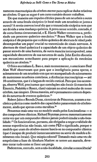 Referenda ao Self.- Como o Uno Toma-se Muitos

namento macroscópico do cérebro-mente para explicar dados relativos
ao cérebro. O que se segue é um curto sumário desses trabalhos.
    De que maneira um impulso elétrico passa de um neurônio a outro
através de uma fenda sináptica (o local onde um neurônio se junta a
outro).'' A teoria convencional diz que a transmissão sináptica tem que
ser devida a uma mudança química. A prova nesse sentido, contudo, é
de certa forma circunstancial, e E. Harris Walker contestou-a, prefe-
rindo um processo quântico-mecânico." Pensa Walker que a fenda
sináptica é tão pequena que o efeito quântico de abertura de túnel pode
desempenhar um papel crucial na transmissão de sinais nervosos. A
abertura de túnel quântica é a capacidade de um objeto quântico de
passar através de uma barreira, de outra maneira intransponível, uma
capacidade decorrente de sua natureza de onda. John Eccles discutiu
um mecanismo semelhante para propor a aplicação da mecânica
quântica ao cérebro.'*
    O físico australiano L. Bass e, mais recentemente, o americano Fred
Alan Wolf observaram que para que a inteligência possa operar, o
acionamento de um neurônio tem que ser acompanhado do acionamento
de numerosos neurônios correlatos, a distâncias macroscópicas — até
10 centímetros, que é a largura do tecido cortical. Para que isso aconte-
ça, observa Wolf, precisamos que correlações não-locais (à maneira de
Einstein, Podolsky e Rosen, claro) existam no nível molecular de nosso
cérebro, nas sinapses. Dessa maneira, até o pensamento comum depen-
de da natureza de eventos quânticos.'^
    Robert Jahn e Brenda Dunn, cientistas de Princeton, usaram a me-
cânica quântica como modelo das capacidades paranormais do cérebro-
mente, ainda que apenas como metáfora. "'
    Pensemos mais uma vez no modelo usado pelos funcionalistas—o
dos computadores clássicos. Richard Feynman provou matematicamente
certa vez que um computador clássico jamais poderá simular a não-loca-
lidade.'^ Os funcionalistas, portanto, são obrigados a negar a validade de
nossas experiências não-locais, tais como PES e significado, porque o
modelo que usam do cérebro-mente baseia-se no computador clássico
(que é incapaz de produzir instantaneamente ou servir de modelo a fe-
nômenos não-locais). Que miopia colossal! Tomando mais uma vez de
empréstimo a frase de Abraham Maslow: se temos um martelo, deve-
mos tratar tudo como se fosse um prego.
    Poderemos, contudo, sem a não-localidade, simular a consciência.''

                                  203
 