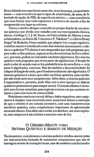 U UINlVÜKSU AU 1 U U O N S C I E N T E


Estou falando em consciência como nós, seres humanos, a experimen-
tamos — uma consciência que é capaz de criatividade, de amor, de li-
berdade de opção, de PES, de experiência mística—, uma consciência
que ousa formar uma visão expressiva e evolutiva do mundo a fim de
compreender seu lugar no universo.
    Talvez o cérebro abrigue a consciência porque dispõe de um siste-
ma quântico que divide esse trabalho com sua contrapartida clássica,
dizem, o biólogo G. I. J. M. Stuart, da Universidade de Alberta, e seus
colaboradores, os físicos M. Umezawa e Y Takahasy'*, e o físico Henry
Stapp'^ de Berkeley. Nesse modelo, que adaptei (ver a seção seguinte),
o cérebro-mente é considerado como dois sistemas interatuantes: o clás-
sico e o quântico.^" O clássico é um computador que roda programas que,
para todos os fins práticos, seguem as leis deterministas da física clássi-
ca e, portanto, podem ser simulados em forma algorítmica. Já o sistema
quântico roda programas que só em parte são algorítmicos. A função de
onda evolui de acordo com as leis probabilísticas da nova física—esta
parte é algorítmica, continua. Mas há também a descontinuidade do
colapso da função de onda, que é fundamentalmente não-algorítmica. O
sistema quântico é o único que exibe coerência quântica, uma correla-
ção não-local entre seus componentes. Além disso, o sistema quântico
é regenerativo e, portanto, pode lidar com o novo (porque os objetos
quânticos permanecem para sempre novos). O sistema clássico é neces-
sário para formar memórias, para registrar eventos em que ocorrem co-
lapsos e para criar senso de continuidade.
    Poderíamos continuar a reunir idéias e dados sugestivos, mas o argu-
mento é simples: vem crescendo entre numerosos físicos a convicção
de que o cérebro é um sistema interativo, com uma macroestrutura
mecânica quântica, como complemento importante da aglomeração
neuronal clássica. Esta idéia não é ainda, em absoluto, um trem expres-
so, mas tampouco é um solitário e ronceiro carro de boi.


              O C É R E B R O - M E N T E COMO
      SISTEMA QUÂNTICO E APARATO DE MEDIÇÃO

Tecnicamente, consideramos o sistema quântico cérebro-mente como
um macrossistema formado de numerosos componentes que não só
interagem através de interações locais, mas são também correlacionados

                                   204
 