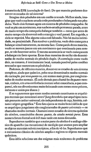 Referência ao Self; Como o Uno Torna-se Muitos

à maneira da EPR (correlação de fase). De que maneira podemos des-
crever os estados de tal sistema?
     Imagine dois pêndulos em um cordão retesado. Melhor ainda, ima-
gine que você e sua bem-amada estão pendurados e balançando nos pên-
dulos. Vocês dois formam agora um sistema de pêndulos conjugados. Se
você se põe em movimento, mas sua bem-amada permanece parada, antes
de muito tempo ela começará a balançar também—tanto que antes de
muito tempo ela absorverá toda a energia e você parará. Em seguida, o
ciclo se repetirá. Mas alguma coisa está faltando. Não há muita intimi-
dade, ou proximidade. Para resolver o problema, vocês dois começam a
balançar simultaneamente, na mesma fase. Começando dessa maneira,
vocês se movem juntos em um movimento que continuaria para sem-
pre, se não houvesse atrito. O mesmo aconteceria se vocês começassem
a balançar em fases opostas. Estas duas maneiras de oscilar são denomi-
nadas de modos normais do pêndulo duplo. (A correlação entre vocês
dois, no entanto, é inteiramente local, tornada possível pelos cordões
retesados que sustentam os pêndulos.)
     Podemos, de idêntica maneira, descrever os estados de um sistema
complexo, ainda que quântico, pelos seus denominados modos normais
de excitação, por seus quanta ou, em termos mais gerais, por conglome-
rados de modos normais. (É cedo demais para chamá-los âcquanta men-
tais, embora, em uma conferência recente sobre consciência, a que com-
pareci, nós nos divertíssemos muito brincando com nomes como psícons,
mentons e assim por diante.)
    E se supusermos que esses modos normais constituem os arquéti-
pos mentais que mencionei antes.^" Jung descobriu que arquétipos men-
tais possuem caráter universal; são independentes de raça, história, cul-
tura e origem geográfica.^' Este fato ajusta-se muito bem à idéia de que
os arquétipos junguianos são conglomerados áequantauniversais — os
chamados modos normais. Chamarei esses estados do sistema quântico
do cérebro, constituídos desses quanta, de estados mentais puros. Essa
nomenclatura formal será útil mais tarde em nossa discussão.
    Suponhamos também que a maior parte do cérebro é o análogo clás-
sico do aparelho (ou mecanismo) de medição que usamos para ampliar
os objetos materiais submicroscópicos, afimde vê-los. Suponhamos que
o mecanismo clássico do cérebro amplia e registra os objetos mentais
quânticos.
    Esta idéia soluciona um dos enigmas mais renitentes do problema

                                 205
 