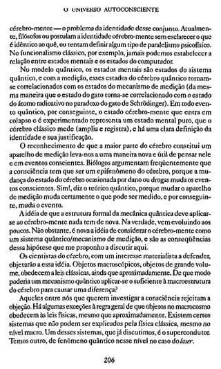 U UNIVERSO AUTOCONSCIENTE


cérebro-mente — o problema da identidade desse conjunto. Atualmen-
te,filósofosou postulam a identidade cérebro-mente sem esclarecer o que
é idêntico ao quê, ou tentam definir algum tipo de paralelismo psicofiísico.
No funcionalismo clássico, por exemplo, jamais podemos estabelecer a
relação entre estados mentais e os estados do computador.
    No modelo quântico, os estados mentais são estados do sistema
quântico, e com a medição, esses estados do cérebro quântico tornam-
se correlacionados com os estados do mecanismo de medição (da mes-
ma maneira que o estado do gato torna-se correlacionado com o estado
do átomo radioativo no paradoxo do gato de Schrödinger). Em todo even-
to quântico, por conseguinte, o estado cérebro-mente que entra em
colapso e é experimentado representa um estado mental puro, que o
cérebro clássico mede (amplia e registra), e há uma clara definição da
identidade e sua justificação.
    O reconhecimento de que a maior parte do cérebro constitui um
aparelho de medição leva-nos a uma maneira nova e útil de pensar nele
e em eventos conscientes. Biólogos argumentam freqüentemente que
a consciência tem que ser um epifenômeno do cérebro, porque a mu-
dança do estado do cérebro ocasionada por dano ou drogas muda os even-
tos conscientes. Sim!, diz o teórico quântico, porque mudar o aparelho
de medição muda certamente o que pode ser medido, e por conseguin-
te, muda o evento.
    A idéia de que a estrutura formal da mecânica quântica deve aplicar-
se ao cérebro-mente nada tem de nova. Na verdade, vem evoluindo aos
poucos. Não obstante, é nova a idéia de considerar o cérebro-mente como
um sistema quântico/mecanismo de medição, e são as conseqüências
dessa hipótese que me proponho a discutir aqui.
    Os cientistas do cérebro, com um interesse materialista a defender,
objetarão a essa idéia. Objetos macroscópicos, objetos de grande volu-
me, obedecem a leis clássicas, ainda que aproximadamente. De que modo
poderia um mecanismo quântico aplicar-se o suficiente à macroestrutura
do cérebro para causar uma diferença.?
    Aqueles entre nós que querem investigar a consciência rejeitam a
objeção. Há algumas exceções à regra geral de que objetos no macrocosmo
obedecem às leis físicas, mesmo que aproximadamente. Existem certos
sistemas que não podem ser explicados pela física clássica, mesmo no
nível macro. Um desses sistemas, que já discutimos, é o supercondutor.
Temos outro, de fenômeno quântico nesse nível no caso àolaser.

                                   206
 