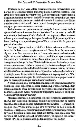 Referência ao Self; Como o Uno Toma-se Muitos

     Um feixe àclaser vai e volta à Lua mantendo sua forma defínolápis
porque os fótons de seu feixe existem em uma sincronia coerente. Você
já viu pessoas dançando sem música.'' Elas fazem isso inteiramente fora
de ritmo umas com as outras, certo.? Mas comece a tamborilar um ritmo
e elas conseguirão dançar em perfeita harmonia. A coerência dos fótons
do feixe de laser decorre do ritmo de suas interações quantum-m&Câm-
cas, que operam mesmo no macronível.
     Poderia acontecer que um mecanismo quântico em nosso cérebro,
operando de maneiras semelhantes às áolaser^^, se tornasse acessível à
superveniência de consciência não-local, com as partes clássicas do cé-
rebro representando o papel de aparelhos de medição para amplificar e
fazer (ainda que temporários) registros? Estou convencido de que a res-
posta é afirmativa.
     Será que o tipo de coerência exibida peloifeíTexiste entre diferentes
áreas do cérebro, em certas ações mentais? Na verdade, foi encontrada
alguma prova direta dessa coerência. Pesquisadores de estados de medi-
tação estudaram ondas cerebrais emitidas por diferentes partes do cére-
bro, anterior e posterior, ou esquerda e direita, para verificar se exibiam
qualquer semelhança de fase.^^ Utilizando técnicas sofisticadas, pesqui-
sadores descobriram coerência nas ondas cerebrais emitidas por diferen-
tes partes do couro cabeludo de indivíduos imersos em estados meditati-
vos. Os relatórios iniciais de coerência espacial de ondas cerebrais durante
meditação foram desde então confirmados por outros pesquisadores. Além
disso, verificou-se que o grau de coerência é diretamente proporcional ao
grau de percepção pura que os meditadores referem.
    A coerência espacial é uma das notáveis propriedades dos sistemas
quânticos. Esses experimentos sobre coerência, por conseguinte, podem
estar fornecendo prova direta de que o cérebro atua como um aparelho
de medição para os modos normais de um sistema quântico, que pode-
ríamos chamar ácmente quântica.
    Mais recentemente, o experimento de coerência do encefalograma
(EEG) com sujeitos meditadores foi ampliado para medir, na mesma
ocasião, a coerência de ondas cerebrais de dois sujeitos — com resulta-
dos positivos.^'* Configura-se aqui uma nova prova da não-localidade
quântica Duas pessoas meditam juntas, ou estão correlacionadas median-
te visão à distância, e suas ondas cerebrais demonstram coerência. Não
deveriam até mesmo céticosficarintrigados? O que mais, a não ser cor-
relação EPR entre duas mentes, poderia explicar tais dados?

                                  207
 