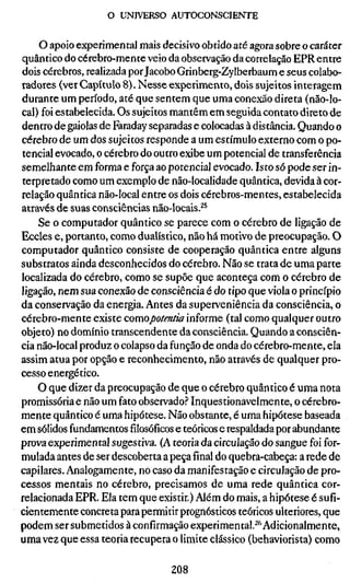 o UNIVERSO AUTOCONSCIENTE


    O apoio experimental mais decisivo obtido até agora sobre o caráter
quântico do cérebro-mente veio da observação da correlação EPR entre
dois cérebros, realizada por Jacobo Grinberg-Zylberbaum e seus colabo-
radores (ver Capítulo 8). Nesse experimento, dois sujeitos interagem
durante um período, até que sentem que uma conexão direta (não-lo-
cal) foi estabelecida. Os sujeitos mantêm em seguida contato direto de
dentro de gaiolas de Faraday separadas e colocadas à distância. Quando o
cérebro de um dos sujeitos responde a um estímulo externo com o po-
tencial evocado, o cérebro do outro exibe um potencial de transferência
semelhante em forma e força ao potencial evocado. Isto só pode ser in-
terpretado como um exemplo de não-localidade quântica, devida à cor-
relação quântica não-local entre os dois cérebros-mentes, estabelecida
através de suas consciências não-locais.^^
    Se o computador quântico se parece com o cérebro de ligação de
Eccles e, portanto, como dualístico, não há motivo de preocupação. O
computador quântico consiste de cooperação quântica entre alguns
substratos ainda desconhecidos do cérebro. Não se trata de uma parte
localizada do cérebro, como se supõe que aconteça com o cérebro de
ligação, nem sua conexão de consciência é do tipo que viola o princípio
da conservação da energia. Antes da superveniência da consciência, o
cérebro-mente existe comopotentia informe (tal como qualquer outro
objeto) no domínio transcendente da consciência. Quando a consciên-
cia não-local produz o colapso da função de onda do cérebro-mente, ela
assim atua por opção e reconhecimento, não através de qualquer pro-
cesso energético.
    O que dizer da preocupação de que o cérebro quântico é uma nota
promissória e não um fato observado.'' Inquestionavelmente, o cérebro-
mente quântico é uma hipótese. Não obstante, é uma hipótese baseada
em sólidos fundamentosfilosóficose teóricos e respaldada por abundante
prova experimental sugestiva. (A teoria da circulação do sangue foi for-
mulada antes de ser descoberta a peçafinaldo quebra-cabeça: a rede de
capilares. Analogamente, no caso da manifestação e circulação de pro-
cessos mentais no cérebro, precisamos de uma rede quântica cor-
relacionada EPR. Ela tem que existir.) Além do mais, a hipótese é sufi-
cientemente concreta para permitir prognósticos teóricos ulteriores, que
podem ser submetidos à confirmação experimental.^*^ Adicionalmente,
uma vez que essa teoria recupera o limite clássico (behaviorista) como

                                 208
 