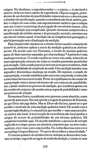colapso. No idealismo, o experimentador — o sujeito — é não-local e
unitivo; só há um único sujeito de experiência. Objetos surgem, proce-
dentes de um domínio de possibilidades transcendentes e descem para
o domínio da manifestação, quando a consciência não-local, unitiva, pro-
duz o colapso de suas ondas, mas argumentamos também que o colapso
tem que ocorrer na presença da percepção de um cérebro-mente, a fím
de que a medição seja completada. Quando tentamos compreender a
manifestação do cérebro-mente e da percepção, contudo, entramos em
um círculo vicioso causal. A medição não se completa sem percepção, e
não há percepção sem a finalização da medição.
     Para compreender claramente o círculo vicioso causal e a maneira de
removê-lo, podemos aplicar a teoria da medição quântica ao cérebro-
mente. De acordo com von Neumann, o estado do sistema quântico
passa, de duas maneiras separadas, por uma mudança.^^ A primeira é uma
mudança contínua. O estado espalha-se como uma onda, tornando-se
uma superposição coerente de todos os estados potenciais permitidos
pela situação. Cada estado potencial tem um certo peso estatístico, dado
por sua probabilidade de amplitude de onda. Uma medição introduz uma
segunda e descontínua mudança no estado. De repente, o estado de
superposição, o estado multifacetado existente cmpotentia, é reduzido
a uma única faceta concretizada. Pense no espalhamento do estado de
superposição como o desenvolvimento de um conjunto de possibilida-
des, e pense também no processo de medição, que manifesta apenas um
dos estados do conjunto (de acordo com as regras de probabilidade) como
um processo de seleção.
     Numerosos físicos consideram esse processo como aleatório, como
um ato de puro acaso. Foi essa opinião a origem do protesto de Einstein,
 de que Deus não joga dados. Mas se Deus não faz isso, quem ou o que
 escolhe o resultado de uma medição quântica única.'' De acordo com a
 interpretação idealista, é a consciência que escolhe—mas uma consciên-
 cia unitiva não-local. A intervenção da consciência não-local produz o
 colapso da nuvem de probabilidades de um sistema quântico. Há
 complementaridade aqui. No mundo manifesto, o processo de seleção
 implicado no colapso parece ser aleatório, enquanto que, no reino trans-
 cendente, ele é visto como uma escolha. Ou, como observou certa vez o
 antropólogo Gregory Bateson: "O oposto da escolha é a aleatoriedade."
     O sistema quântico do cérebro-mente terá que se desenvolver tam-
 bém no tempo, seguindo as regras da teoria da medição, e tornar-se uma

                                 210
 