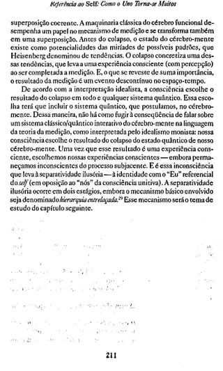 Referenda ao Self; Como o Uno Toma-se Muitos

superposição coerente. A maquinaria clássica do cérebro funcional de-
sempenha um papel no mecanismo de medição e se transforma também
em uma superposição. Antes do colapso, o estado do cérebro-mente
existe como potencialidades das miríades de possíveis padrões, que
Heisenberg denominou de tendências. O colapso concretiza uma des-
sas tendências, que leva a uma experiência consciente (com percepção)
ao ser completada a medição. E, o que se reveste de suma importância,
o resultado da medição é um evento descontínuo no espaço-tempo.
    De acordo com a interpretação idealista, a consciência escolhe o
resultado do colapso em todo e qualquer sistema quântico. Essa esco-
lha terá que incluir o sistema quântico, que postulamos, no cérebro-
mente. Dessa maneira, não há como fugir à conseqüência de falar sobre
um sistema clássico/quântico interativo do cérebro-mente na linguagem
da teoria da medição, como interpretada pelo idealismo monista: nossa
consciência escolhe o resultado do colapso do estado quântico de nosso
cérebro-mente. Uma vez que esse resultado é uma experiência cons-
ciente, escolhemos nossas experiências conscientes—embora perma-
neçamos inconscientes do processo subjacente. E é essa inconsciência
que leva à separatividade ilusória—à identidade com o "Eu" referencial
áoself^QTu. oposição ao "nós" da consciência unitiva). A separatividade
ilusória ocorre em dois estágios, embora o mecanismo básico envolvido
seja de nominado hierarquia entrelaçada^ Esse mecanismo será o tema de
estudo do capítulo seguinte.




                 ?   ,




                                211
 