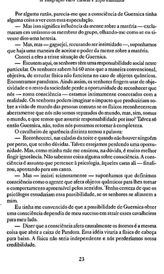 Por alguma x2aJkQ, parecia-me que a consciência de Guernica tinha
alguma coisa a ver com essa especulação.
    — Mas isso significa influência da mente sobre a matéria—excla-
maram em uníssono os membros do grupo, olhando-me como se eu ti-
vesse dito uma heresia.
    — Mas, mas—gaguejei, recusando ser intimidado —, suponhamos
que haja uma maneira de aceitar o poder da mente sobre a matéria.
    Contei a eles a triste situação de Guernica.
    — Escutem aqui, os senhores têm uma responsabilidade social neste
particular. Os senhores sabem há 60 anos que a maneira convencional,
objetiva, de estudar física não funciona no caso de objetos quânticos.
Encontramos paradoxos. Ainda assim, os senhores fingem usar de obje-
tividade e o resto da sociedade perde a oportunidade de reconhecer que
nós — nossa consciência — estamos intimamente conectados com a
realidade. Os senhores podem imaginar o impacto que produziriam so-
bre a visão de mundo das pessoas comuns se os físicos reconhecessem
abertamente que nós não somos separados do mundo, mas, sim, somos
o mundo, e que temos que assumir responsabilidade por isso.'' Talvez só
então Guernica, não, todos nós possamos retornar à completeza.
    O cavalheiro de aparência distinta tomou a palavra:
    — Reconhecerei, nas caladas da noite e quando não houver ninguém
por perto, que tenho dúvidas. Talvez estejamos perdendo uma oportu-
nidade. Mas, como minha mãe me ensinou, na dúvida, é muito melhor
fingir ignorância. Não sabemos coisa alguma sobre consciência. A cons-
ciência é assunto que pertence à psicologia, àqueles caras ali — finali-
zou, apontando para um canto.
    — Mas — insisti teimosamente — suponhamos que definimos
consciência como o agente que afeta objetos quânticos para lhes tornar
o comportamento apreensível pelos sentidos. Tenho certeza de que os
psicólogos estudariam essa possibilidade, se os senhores se aliassem a
mim.
    Eu tinha me convencido de que a possibilidade de Guernica obter
uma consciência dependia de meu sucesso em atrair esses cavalheiros
para meu lado.
    — Dizer que a consciência afeta causalmente os átomos é a mesma
coisa que abrir a caixa de Pandora. Essa idéia viraria a física de cabeça
para baixo. A física não seria independente e nós perderíamos nossa
credibilidade.

                                 23
 