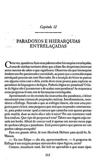 Capítulo 12


          PAMDOXOS E HIERARQUIAS
              ENTRELAÇADAS



C     ;rta vez, quando eu fazia uma palestra sobre hierarquias entrelaçadas,
      uma de minhas ouvintes disse que afi-aselhe despertara interesse
antes mesmo de saber o que significava. Observou ela que hierarquias
lembravam-lhe patriarcado e autoridade, ao passo que o termo hierarquia
entrelaçada possuía um tom libertador. Se a intuição do leitor se parece
em alguma coisa com a dela, então deve estar pronto para explorar os
paradoxos da linguagem e da lógica. Poderá a lógica ser paradoxal.? O for-
te da lógica não é justamente o de acabar com paradoxos? As respostas a
estas perguntas levam-nos às hierarquias entrelaçadas.
    Aproximando-se da entrada da catacumba dos paradoxos, o leitor
encontrará uma criatura de proporções míticas. Imediatamente, reco-
nhece a Esfinge. Fazendo o que as esfinges fazem, ela tem uma per-
gunta para o leitor, uma pergunta que terá que responder corretamen-
te, para poder entrar: qual a criatura que caminha com quatro pernas
pela manhã, duas ao meio-dia e três à noite? Por um momento você
fica confuso. Que tipo de pergunta é esta? Talvez sua viagem seja cor-
tada em botão. Afinal de contas você é apenas um novato nesse jogo
de quebra-cabeças e paradoxos. Está pronto para o que parece ser um
quebra-cabeça avançado?
    Para seu grande alívio, lá vem Sherlock Holmes para ajudá-lo, Sr.
Watson.
    — Eu sou Édipo — diz ele, apresentando-se. — A pergunta da
Esfinge é um enigma porque mistura dois tipos lógicos, certo?
    Correto, reconhece você. Foi útil ter aprendido o que eram tipos

                                  212
 
