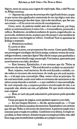 Referenda ao Self." Como o Uno Toma-se Muitos

lógicos, antes de iniciar esta viagem de exploração. Mas, e daí? Por sor-
 te, Édipo continua:
     — Algumas das palavras da sentença têm significado léxico, ao pas-
so que outras têm significados contextuais de um tipo lógico mais alto.
E é essa justaposição dos dois tipos, típica das metáforas, que lhe cau-
sam temor. — E lhe envia um sorriso de encorajamento.
     Certo, certo. As palavras manhã, máo-dia e noite devem, por força,
referir-se contextualmente à nossa vida—à nossa infância, juventude e
velhice. Realmente, na infância andamos de quatro, engatinhando: na
juventude, andamos eretos, ao passo que três pernas é uma metáfora de
duas pernas e uma bengala na velhice. Combina! Você se aproxima da
Esfinge e responde:
     — Homem (ou mulher).
     E a porta se abre.
     Cruzando a porta, um pensamento lhe ocorre. Gomo podia Édipo,
um personagem mitológico da Grécia antiga, conhecer termos da termi-
nologia moderna, como tipos lógicos} Mas não há tempo para aprofundar o
assunto: um novo desafio exige sua atenção. Um homem, apontando para
outro homem a seu lado, desafia-o:
     — Este homem, Epimênides, é um cretense que diz 'Todos os
cretenses são mentirosos."' Ele está dizendo a verdade ou mentindo.^*
     Bem, vejamos, você raciocina. Se ele está dizendo a verdade, en-
tão todos os cretenses são mentirosos, de modo que ele está mentin-
do — e há aqui uma contradição. Okay, vamos voltar ao princípio. Se
ele está mentindo, então nem todos os cretenses são mentirosos e ele
talvez esteja dizendo a verdade — o que também é uma contradição.
Se você responde sim, a resposta produz a reverberação do não, e se
responde não, obtém um sim, adinfinitum. De que modo solucionar
esse enigma.?
     — Bem, se você não pode solucioná-lo, pelo menos pode aprender
a analisá-lo.
     Gomo por passe de mágica, outro ajudante aparece a seu lado.
     — Eu sou Gregory Bateson — diz ele, apresentando-se. — O que
você ouviu foi o famoso paradoxo do mentiroso: Epimênides é um cretense
que diz que Todos os cretenses são mentirosos. A primeira oração cria o
contexto para a oração secundária. Condiciona esta última. A oração se-
cundária, se fosse comum, deixaria em paz sua oração primária, mas, não!
Esta reage para recondicionar a primária, seu próprio contexto.

                                 213
 
