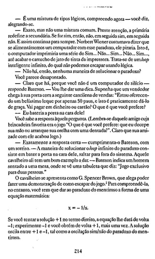 — É uma mistura de tipos lógicos, compreendo agora—você diz,
alegrando-se.
    — Exato, mas não uma mistura comum. Preste atenção, a primária
redefine a secundária. Se for sim, então, não, em seguida sim, em seguida
não. E assim continua para sempre. Norbert Wiener costumava dizer que
se alimentássemos um computador com esse paradoxo, ele piraria. Isto é,
o computador imprimiria uma série de Sim... Não... Sim... Não... Sim...,
até acabar o cartucho de jato de tinta da impressora. Trata-se de um/oop
inteligente infinito, do qual não podemos escapar usando lógica.
    — Não há, então, nenhuma maneira de solucionar o paradoxo.''
    Você parece desapontado.
    — Claro que há, porque você não é um computador de silício —
responde Bateson. —Vou lhe dar uma dica. Suponha que um vendedor
chega à sua porta com a seguinte cantilena de vendas: "Estou oferecen-
do um belíssimo leque por apenas 50 paus, e isto é praticamente dá-lo
de graça. Vai pagar em dinheiro ou cartão.'' O que é que você prefere?
    — Eu bateria a porta na cara dele!
    Você sabe a resposta àquela pergunta. (Lembra-se daquele amigo cuja
brincadeira favorita era o jogo "O que é que você prefere: que eu decepe
sua mão ou arranque sua orelha com uma dentada?", Claro que sua ami-
zade com ele acabou logo.)
    — Exatamente a resposta certa — cumprimenta-o Bateson, com
um sorriso. —A maneira de solucionar o/00/) infinito do paradoxo con-
siste em bater a porta na cara dele, saltar para fora do sistema. Aquele
cavalheiro ali tem um bom exemplo a dar.—Bateson indica um homem
sentado a uma mesa, onde se vê uma tabuleta que diz: "Jogo exclusivo
para duas pessoas."
    O cavalheiro se apresenta como G. Spencer Brown, que alega poder
fazer uma demonstração de como escapar do jogo.^ Para compreendê-la,
no entanto, você tem que dar ao paradoxo do mentiroso a forma de uma
equação matemática:

                              x = -l/x.

Se você tentar a solução +1 no termo direito, a equação lhe dará de volta
-1 ; experimente -1 e você obtém de volta +1, mais uma vez. A solução
oscila entre +1 e - 1 , tal como a oscilação sim/não do paradoxo do men-
tiroso.

                                  214
 