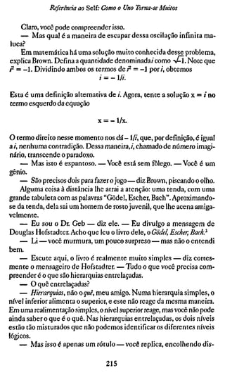Referenda ao Self; Como o Uno Toma-se Muitos

    Claro, você pode compreender isso.
    — Mas qual é a maneira de escapar dessa oscilação infinita ma-
luca?
    Em matemática há uma solução muito conhecida desse problema,
explica Brown. Defina a quantidade denominada/' como AM. Note que
p- = - 1 . Dividindo ambos os termos dei^ = -1 por/, obtemos
                               /• = - li.

Esta é uma definição alternativa de /'. Agora, tente a solução x = / no
termo esquerdo da equação

                              X = - l/x.

O termo direito nesse momento nos dá-1//', que, por definição, é igual
a /, nenhuma contradição. Dessa maneira,/, chamado de número imagi-
nário, transcende o paradoxo.
     — Mas isto é espantoso. —Você está sem fôlego. —Você é um
gênio.
     — São precisos dois para fazer o jogo—diz Brown, piscando o olho.
     Alguma coisa à distância lhe atrai a atenção: uma tenda, com uma
grande tabuleta com as palavras "Gödel, Escher, Bach". Aproximando-
se da tenda, dela sai um homem de rosto juvenil, que lhe acena amiga-
velmente.
     — Eu sou o Dr. Geb — diz ele. — Eu divulgo a mensagem de
Douglas Hofstadter. Acho que leu o livro dele, o Gödel, Escher, Bach}
     — Li — você murmura, um pouco surpreso — mas não o entendi
bem.
     — Escute aqui, o livro é realmente muito simples — diz cortes-
mente o mensageiro de Hofstadter. —Tudo o que você precisa com-
preender é o que são hierarquias entrelaçadas.
     — O quê entrelaçadas?
     — Hierarquias, mo o quê, meu amigo. Numa hierarquia simples, o
nível inferior alimenta o superior, e este não reage da mesma maneira.
Em uma realimentação simples, o nível superior reage, mas você não pode
ainda saber o que é o quê. Nas hierarquias entrelaçadas, os dois níveis
estão tão misturados que não podemos identificar os diferentes níveis
lógicos.
     — Mas isso é apenas um rótulo — você replica, encolhendo dis-

                                 215
 