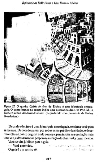 Referenda ao Self; Como o Uno Toma-se Muitos



                                                                .1:4   r *•-
                                                                e *
                                                                « r-




                                            í     !             t f




                                                í*A   • •«*••           .|j

ß]garö' 32. O quadro Galeria de Arte, de Esciier, é uma hierarquia entrela-
çada. O ponto branco no centro indica uma descontinuidade. © 1956 M. C.
Escher/Cordon Art-Baarn-Holland. (Reproduzido com permissão da Escher
Foundation.)


    Deus do céu, isso é uma hierarquia entrelaçada, exclama você para
si mesmo. Depois de passar por todos esses prédios da cidade, o dese-
nho volta ao ponto original onde começa, para iniciar sua oscilação mais
uma vez, e dessa maneira perpetuar a atenção do observador em si mesmo.
    Você se vira jubiloso para o guia.
    — Você entendeu.                    • • x • ••••'•. •• < • ;. :.-      )
    O guia é u m sorriso s6.                     -        ^ i . o. * i ; "

                                  217
 