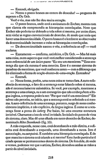 i l V J 1 V^VJV^l>OV>tlC*fN 1 H I




     — Entendi, obrigado.
     — Notou o ponto branco no centro do desenho? — pergunta de
repente o Dr. Geb.
    Você o viu, mas não lhe deu muita atenção.
     — O ponto branco, onde está a assinatura de Escher, mostra com
que clareza ele compreendia as hierarquias entrelaçadas. Note que
Escher não poderia ter dobrado a tela sobre si mesma, por assim dizer,
sem violar as regras convencionais de desenho, de modo que teria que
haver uma descontinuidade. O ponto branco é o lembrete ao observador
da descontinuidade inerente a todas as hierarquias entrelaçadas.
     — Da descontinuidade nasceu o véu, a referência zoselß. —você
exclama.
    — Exatamente—confirma, satisfeito, o Dr. Geb.—Mas há mais
uma coisa, outro aspecto que você verá melhor considerando a sentença
auto-referencial de um único passo: "Eu sou um mentiroso."* Esta sen-
tença diz que ela mesma é uma mentira. Este é o mesmo sistema do
paradoxo do mentiroso, que você conheceu antes—com a diferença que
foi eliminada a forma de oração-dentro-de-uma-oração. Entendeu?
    — Entendi.
    — Nessa forma, porém, uma outra coisa se torna clara. A auto-refe-
rência da sentença, o fato de a sentença estar falando sobre si mesma,
não é necessariamente axiomática. Se você, por exemplo, mostrasse a
sentença a uma criança, ou a um estrangeiro que não conheça bem a lín-
gua inglesa, a resposta poderia ser: "Por que você é um mentiroso?" Ele
talvez não perceba, no início, que a sentença está se referindo a si mes-
ma. A au to-referência de uma sentença, portanto, surge de nosso conhe-
cimento implícito, e não explícito, da lingua inglesa. É como se a sen-
tença fosse a ponta do iceberg. Por baixo, há uma enorme estrutura
invisível. Chamamos a isso de nível inviolado. Inviolado do ponto de vista
do sistema, claro. Mas dê uma olhada em outro desenho de Escher, àc-
nomimdo Mãos Desenhando (fig. 33).
    A mão esquerda, nesse caso, está desenhando a mão direita, e a di-
reita está desenhando a esquerda, uma desenhando a outra. Isto é
autocriação, ou autopoiesis. E também uma hierarquia entrelaçada. E de
que maneira o sistema está criando a si mesmo? Essa ilusão particular é
criada apenas se permanecemos dentro do sistema. De fora dele, de onde
o vemos, podemos ver que o artista, Escher, desenhou ambas as mãos a
partir do nível inviolado.

                                  218
 