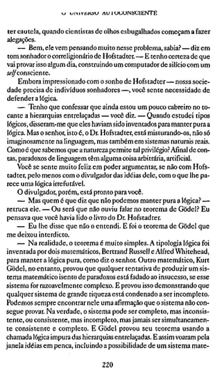w u i M V ü K ö l J AU 1 U U U I N S C I E N T E


 ter cautela, quando cientistas de olhos esbugalhados começam a fazer
 alegações.
     — Bem, ele vem pensando muito nesse problema, sabia?—diz em
 tom sonhador o correligionário de Hofstadter.—E tenho certeza de que
 vai provar isso algum dia, construindo um computador de silício com um
íí-^consciente.
      Embora impressionado com o sonho de Hofstadter—nossa socie-
 dade precisa de indivíduos sonhadores—, você sente necessidade de
 defender a lógica.
     — Tenho que confessar que ainda estou um pouco cabreiro no to-
 cante a hierarquias entrelaçadas — você diz. — Quando estudei tipos
 lógicos, disseram-me que eles haviam sido inventados para manter pura a
 lógica. Mas o senhor, isto é, o Dr. Hofstadter, está misturando-os, não só
 imaginosamente na linguagem, mas também em sistemas naturais reais.
 Gomo é que sabemos que a natureza permite tal privilégio.'' Afinal de con-
 tas, paradoxos de linguagem têm alguma coisa arbitrária, artificial.
     Você se sente muito feliz em poder argumentar, se não com Hofs-
 tadter, pelo menos com o divulgador das idéias dele, com o que lhe pa-
 rece uma lógica irrefutável,
     O divulgador, porém, está pronto para você.
     — Mas quem é que diz que não podemos manter pura a lógica? —
 retruca ele. — Ou será que não ouviu falar no teorema de Gödel? Eu
 pensava que você havia lido o livro do Dr. Hofstadter.
     — Eu lhe disse que não o entendi. E foi o teorema de Gödel que
 me deixou interdicto.
     — Na realidade, o teorema é muito simples. A tipologia lógica foi
 inventada por dois matemáticos, Bertrand Russell e Alfred Whitehead,
 para manter a lógica pura, como diz o senhor. Outro matemático, Kurt
 Gödel, no entanto, provou que qualquer tentativa de produzir um sis-
 tema matemático isento de paradoxos está fadado ao insucesso, se esse
sistema for razoavelmente complexo. E provou isso demonstrando que
qualquer sistema de grande riqueza está condenado a ser incompleto.
Podemos sempre encontrar nele uma afirmação que o sistema não con-
segue provar. Na verdade, o sistema pode ser completo, mas inconsis-
tente, ou consistente, mas incompleto, mas jamais ser simultaneamen-
te consistente e completo. E Gödel provou seu teorema usando a
chamada lógica impura das hierarquias entrelaçadas. E assim voaram pela
janela idéias em penca, incluindo a possibilidade de um sistema mate-

                                        220
 