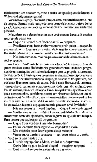 Referenda ao Self; Como o Uno Toma-se Muitos

mático completo e coerente, como a teoria de tipos lógicos de Russell e
Whitehead. Alguma pergunta?
    Você não ousa perguntar mais. Em seu caso, matemática é um ninho
de vespas. Quanto mais tempo demora perto dele, maior o risco de ser
picado. Calorosamente, você agradece ao cavalheiro e procura a saída mais
próxima.
    Mas, claro, eu o detenho antes que você chegue à porta. E você se
surpreende ao me ver.
    — O que é que você está fazendo aqui.''—pergunta.
    — Este livro é meu. Posso me intrometer quando quiser—respondo,
provocando-o. — Diga-me uma coisa. Você engoliu aquela conversa de
Hofstadter, de constmir um computador de silício autoconsciente?
    — Não inteiramente, mas me pareceu uma idéia interessante —
você responde.
    — Eu sei. A idéia da hierarquia entrelaçada é fascinante. Mas al-
guém explicou como Hofstadter vai gerar descontinuidade nos progra-
mas de uma máquina de silício clássica que por sua própria natureza são
contínuos? Não é tanto que os programas se alimentem reciprocamente
e se metam em um emaranhado tal que, para todos os fins práticos, não
podemos lhes seguir a cadeia causal. Não é nada disso, absolutamente,
Tem que haver realmente uma descontinuidade, um salto autêntico para
fora do sistema, um nível inviolado. Em outras palavras, a questão é como
pode nosso cérebro, considerado como um sistema clássico, ter um ní-
vel inviolado? Na filosofia do realisno materialista, sobre a qual se ba-
seiam os sistemas clássicos, só há um nível de realidade: o nível material.
Se assim é, onde está o espaço necessário para um nível inviolado?
    — Não me pergunte—você implora. — O que é que você sugere?
    — Vou lhe contar uma história. O mestre sufi Mulla Nasruddin foi
encontrado certo dia ajoelhado, pondo iogurte na água de um tanque.
Uma pessoa que andava por ali perguntou:
    — O que é que você está fazendo, Nasruddin?                           .
                                                                          ^
    — Estou tentando fazer iogurte — respondeu omulla.
    — Mas você não pode fazer iogurte dessa maneira!
    — Vamos supor que isso acontece — retrucou otimista omulla.
    Você solta uma risada e diz:                                         r.
    — História engraçadinha. Mas historinhas nada provam.                .^-
    — Ouviu falar no gato de Schrödinger? — reagi em resposta.           u;
    — Ouvi—você responde, alegrando-se um pouco.

                                   221
 