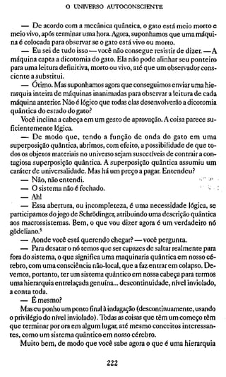 o UNIVERSO ÂUTOCONSCIENTE

    — De acordo com a mecânica quântica, o gato está meio morto e
meio vivo, após terminar uma hora. Agora, suponhamos que uma máqui-
na é colocada para observar se o gato está vivo ou morto.
    — Eu sei de tudo isso — você não consegue resistir de dizer. —A
máquina capta a dicotomia do gato. Ela não pode alinhar seu ponteiro
para uma leitura definitiva, morto ou vivo, até que um observador cons-
ciente a substitui.
    — Ótimo. Mas suponhamos agora que conseguimos enviar uma hie-
rarquia inteira de máquinas inanimadas para observar a leitura de cada
máquina anterior. Não é lógico que todas elas desenvolverão a dicotomia
quântica do estado do gato?
    Você inclina a cabeça em um gesto de aprovação. A coisa parece su-
ficientemente lógica.
    — De modo que, tendo a função de onda do gato em uma
superposição quântica, abrimos, com efeito, a possibilidade de que to-
dos os objetos materiais no universo sejam suscetíveis de contrair a con-
tagiosa superposição quântica. A superposição quântica assumiu um
caráter de universalidade. Mas há um preço a pagar. Entendeu.''
    — Não, não entendi.                                            > -'•
    — O sistema não é fechado.                                        ' .'
    — Ah!
    — Essa abertura, ou incompleteza, é uma necessidade lógica, se
participamos do jogo de Schrödinger, atribuindo uma descrição quântica
aos macrossistemas. Bem, o que vou dizer agora é um verdadeiro nó
gödeliano.^
    — Aonde você está querendo chegar?—você pergunta.
    — Para desatar o nó temos que ser capazes de saltar realmente para
fora do sistema, o que significa uma maquinaria quântica em nosso cé-
rebro, com uma consciência não-local, que a faz entrar em colapso. De-
vemos, portanto, ter um sistema quântico em nossa cabeça para termos
uma hierarquia entrelaçada genuína... descontinuidade, nível inviolado,
a conta toda.
    — É mesmo?
    Mas eu ponho um pontofinalà indagação (descontinuamente, usando
o privilégio do nível inviolado). Todas as coisas que têm um começo têm
que terminar por ora em algum lugar, até mesmo conceitos interessan-
tes, como um sistema quântico em nosso cérebro.
    Muito bem, de modo que você sabe agora o que é uma hierarquia

                                  222
 