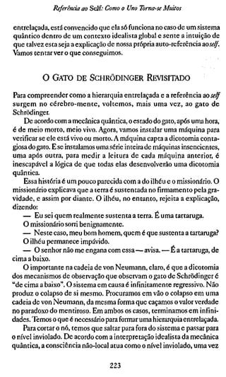 Referenda ao Self; Como o Uno Toma-se Muitos

entrelaçada, está convencido que ela só funciona no caso de um sistema
quântico dentro de um contexto idealista global e sente a intuição de
que talvez esta seja a explicação de nossa própria auto-referência zoself.
Vamos tentar ver o que conseguimos.


          O GATO DE SCHRÖDINGER REVISITADO

Para compreender como a hierarquia entrelaçada e a referência ao j ^ ^
surgem no cérebro-mente, voltemos, mais uma vez, ao gato de
Schrödinger.
    De acordo com a mecânica quântica, o estado do gato, após uma hora,
é de meio morto, meio vivo. Agora, vamos instalar uma máquina para
verificar se ele está vivo ou morto. A máquina capta a dicotomia conta-
giosa do gato. E se instalamos uma série inteira de máquinas insencientes,
uma após outra, para medir a leitura de cada máquina anterior, é
inescapável a lógica de que todas elas desenvolverão uma dicotomia
quântica.
    Essa história é um pouco parecida com a do ilhéu e o missionário. O
missionário explicava que a terra é sustentada no firmamento pela gra-
vidade, e assim por diante. O ilhéu, no entanto, rejeita a explicação,
dizendo:
    — Eu sei quem realmente sustenta a terra. É uma tartaruga.
    O missionário sorri benignamente.
    — Neste caso, meu bom homem, quem é que sustenta a tartaruga."*
    O ilhéu permanece impávido.
    — O senhor não me engana com essa—avisa. — É a tartaruga, de
cima a baixo.
    O importante na cadeia de von Neumann, claro, é que a dicotomia
dos mecanismos de observação que observam o gato de Schrödinger é
"de cima a baixo". O sistema em causa é infinitamente regressivo. Não
produz o colapso de si mesmo. Procuramos em vão o colapso em uma
cadeia de von Neumann, da mesma forma que caçamos o valor verdade
no paradoxo do mentiroso. Em ambos os casos, terminamos em infini-
dades. Temos o que é necessário para formar uma hierarquia entrelaçada.
    Para cortar o nó, temos que saltar para fora do sistema e passar para
o nível inviolado. De acordo com a interpretação idealista da mecânica
quântica, a consciência não-local atua como o nível inviolado, uma vez

                                  223
 