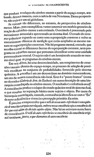 w uiMvüKsu AU rucONSCIENTE


que produz ^ colapso do cérebro-mente a partir do espaço-tempo, aca-
bando d e s s ^ maneira, com a cadeia de von Neumann. Dessa perspecti-
va, não e x i s t e um nó gödeliano.
    As coisas são diferentes, no entanto, da perspectiva do cérebro-
mente. M a s , para exemplificar, vamos construir um modelo grosseiro da
reação do cérebro-mente a um estímulo. O estímulo é processado pelo
mecanismo sensorial e apresentado ao sistema dual. O estado do siste-
ma quântico expande-se como uma superposição coerente e todos os
mecanismos clássicos de medição que estão acoplados ao mesmo tor-
nam-se supciP^^'S^^^ coerentes. Não há programa mental, contudo, que
escolha e n t r e as diferentes facetas da superposição coerente, nem pro-
grama no cérebro-mente que possamos identificar como uma unidade
processadora central. O sujeito não é um homúnculo atuando no mes-
mo nível q u e os programas do cérebro-mente.
     Em vez disso, há uma descontinuidade, um rompimento de cone-
xões causais dentro do espaço-tempo, no processo de seleção de possí-
veis escolhas no conjunto de probabilidades fornecido pelo sistema
quântico A escolha é um ato descontínuo no domínio transcendente,
um ato de noSsa consciência não-local. Este é o "ponto branco" (como
no desenho GakriadeArte, de Escher) em nossa descrição de uma hie-
 rarquia entrelaçada no cérebro-mente. O resultado é a referência ^oself.
Aconsciência produz o colapso do estado quântico total do sistema dual,
o que resulta na separação básica entre sujeito e objeto. Por causa da
 hierarquia entrelaçada, contudo, a consciência identifíca-se com o "Eu"
 da auto-referência e vivência a percepção primária: Eu existo.
     É preciso compreender (ie o sc{ de nossa auto-referência é conseqüh-
cia de uma hierarquia entrelaçada, embora nossa consdênãa seja a consdênàa do
Ser Que está além da divisão sujáto-objeto. Não há no universo outra fonte
de coYisciènci^-O ?>cí da auto-referência e a consciência da consciência ori
nal constituemJ^^^'^^' ^ que chamamos de autoconscwncia.




                                   224
 