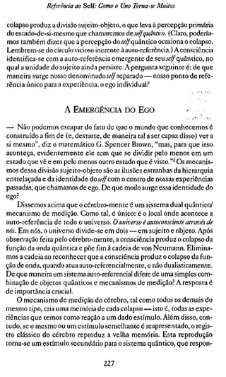 Referência ao Self.- Como o Uno Toma-se Muitos

colapso produz a divisão sujeito-objeto, o que leva à percepção primária
do estado-de-si-mesmo que chamaremos àe selfquântico. (Claro, podería-
mos também dizer que a percepção doí^^quântico ocasiona o colapso.
Lembrem-se do círculo vicioso inerente à auto-referência.) A consciência
identifica-se com a auto-referência emergente de seuÍ^^quântico, no
qual a unidade do sujeito ainda persiste. A pergunta seguinte é: de que
maneira surge nosso denominadoí^^separado — nosso ponto de refe-
rência único para a experiência, o ego individual?


                   A EMERGÊNCIA DO EGO

— Não podemos escapar do fato de que o mundo que conhecemos é
construído a fim de (e, destarte, de maneira tal a ser capaz disso) ver a
si mesmo", diz o matemático G. Spencer Brown, "mas, para que isso
aconteça, evidentemente ele tem que se dividir pelo menos em um
estado que vê e em pelo menos outro estado que é visto."^ Os mecanis-
mos dessa divisão sujeito-objeto são as ilusões estranhas da hierarquia
entrelaçada e da identidade áoselfcom o centro de nossas experiências
passadas, que chamamos de ego. De que modo surge essa identidade do
ego?
    Dissemos acima que o cérebro-mente é um sistema dual quântico/
mecanismo de medição. Como tal, é único: é o local onde acontece a
auto-referência de todo o universo. O universo éautoconsciente através de
nós. Em nós, o universo divide-se em dois — em sujeito e objeto. Após
observação feita pelo cérebro-mente, a consciência produz o colapso da
função da onda quântica e põe fim à cadeia de von Neumann. Elimina-
mos a cadeia ao reconhecer que a consciência produz o colapso da fun-
ção de onda, quando atuaauto-referenciaimente, e não duaiisticamente.
De que maneira um sistema au to-referencial difere de uma simples com-
binação de objetos quânticos e mecanismos de medição? A resposta é
de importância crucial.
    O mecanismo de medição do cérebro, tal como todos os demais do
mesmo tipo, cria uma memória de cada colapso — isto é, todas as expe-
riências que temos como reação a um dado estímulo. Além disso, con-
tudo, se o mesmo ou um estímulo semelhante é reapresentado, o regis-
tro clássico do cérebro reproduz a velha memória. Esta reprodução
torna-se um estímulo secundário para o sistema quântico, que respon-

                                227
 