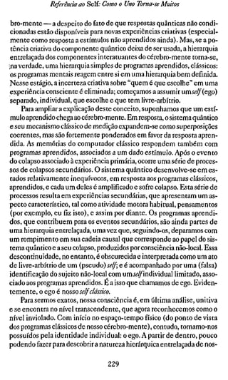 Referência ao Self; Como o Uno Toma-se Muitos

 bro-mente — a despeito do fato de que respostas quânticas não condi-
cionadas estão disponíveis para novas experiências criativas (especial-
mente como resposta a estímulos não aprendidos ainda). Mas, -se a po-
 tência criativa do componente quântico deixa de ser usada, a hierarquia
entrelaçada dos componentes interatuantes do cérebro-mente torna-se,
•na verdade, uma hierarquia simples de programas aprendidos, clássicos:
os programas mentais reagem entre si em uma hierarquia bem definida.
Nesse estágio, a incerteza criativa sobre "quem é que escolhe" em uma
experiência consciente é eliminada; começamos a assumir umí^^(ego)
separado, individual, que escolhe e que tem livre-arbítrio.
     Para ampliar a explicação deste conceito, suponhamos que um estí-
mulo aprendido chega ao cérebro-mente. Em resposta, o sistema quântico
e seu mecanismo clássico de medição expandem-se como superposições
coerentes, mas são fortemente ponderados em favor da resposta apren-
dida. As memórias do computador clássico respondem também com
programas aprendidos, associados a um dado estímulo. Após o evento
do colapso associado à experiência primária, ocorre uma série de proces-
sos de colapsos secundários. O sistema quântico desenvolve-se em es-
tados relativamente inequívocos, em resposta aos programas clássicos,
aprendidos, e cada um deles é amplificado e sofre colapso. Esta série de
processos resulta em experiências secundárias, que apresentam um as-
pecto característico, tal como atividade motora habitual, pensamentos
(por exemplo, eu fiz isto), e assim por diante. Os programas aprendi-
dos, que contribuem para os eventos secundários, são ainda partes de
uma hierarquia entrelaçada, uma vez que, seguindo-os, deparamos com
um rompimento em sua cadeia causal que corresponde ao papel do sis-
tema quântico e a seu colapso, produzidos por consciência não-local. Essa
descontinuidade, no entanto, é obscurecida e interpretada como um ato
de livre-arbítrio de um (pseudo) self e é acompanhado por uma (falsa)
identificação do sujeito não-local com umí^^individual limitado, asso-
ciado aos programas aprendidos. E a isso que chamamos de ego. Eviden-
temente, o ego é nosso se/f dássico.
    Para sermos exatos, nossa consciência é, em última análise, unitiva
e se encontra no nível transcendente, que agora reconhecemos como o
nível inviolado. Com início no espaço-tempo físico (do ponto de vista
dos programas clássicos de nosso cérebro-mente), contudo, tornamo-nos
possuídos pela identidade individual: o ego. A partir de dentro, pouco
podendo fazer para descobrir a natureza hierárquica entrelaçada de nos-

                                  229
 