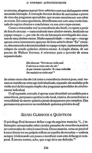 o UNIVERSO AUTOCONSCIENTE

so sistema, alegamos possuir livre-arbítrio e com isso disfarçamos nossa
assumida limitação. A limitação decorre do fato de aceitarmos o ponto
de vista dos programas aprendidos, que atuam causalmente uns sobre
os outros. Em nossa ignorância, identifícamo-nos com uma versão limi-
tada do sujeito cósmico e concluímos: eu sou este corpo-mente.
    Como o vivenciador real (a consciência não-local), eu opero a partir
de fora do sistema— transcendendo meu cérebro-mente, localizado no
espaço-tempo —, por trás do véu da hierarquia entrelaçada dos siste-
mas de meu cérebro-mente. Minha separatividade—meu ego—emerge
apenas como instrumento aparente do livre-arbítrio desse "Eu" cósmi-
co, obscurecendo a descontinuidade no espaço-tempo, representada pelo
colapso do estado quântico cérebro-mente. A citação abaixo, de um
poema de Wallace Stevens, é relevante para a questão de nossa
separatividade:

                  Eles disseram: "Vocêtem um violão azul,              . %
                  E não toca as coisas como elas são."
                  Ao que o homem respondeu: "As coisas conhecidas
                  São mudadas no violão azul."^

As coisas como elas são (tal como a consciência cósmica pura, una) tor-
nam-se manifestas como ego individualizado, separado; são mudadas pelo
violão azul da hierarquia simples dos programas aprendidos do cérebro-
mente individual.
    O j<?^separado, contudo, é apenas uma identidade secundária para a
consciência, porquanto a potência náo-local, criativa, da consciência e a
versatilidade da mente quântica jamais desaparecem por completo. Elas
permanecem presentes na modalidade quântica primária áoself.


              SELVES CLÁSSICOS E QUÂNTICOS

o psicólogo Fred Attneave define o ego da seguinte maneira: "(...) in-
formações armazenadas sobre estados passados de consciência podem
ser convocados de volta à consciência. Dessa maneira, torna-se possível
à consciência ver seu próprio reflexo no espelho da memória—embora
sempre (violentando um pouco a metáfora) com uma defasagem tem-
poral. É nesses termos, acho, que o ego deve ser definido."*

                                  230
 