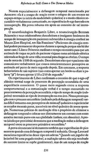Referenda ao Self; Como o Uno Toma-se Muitos

     Notem especialmente a defasagem temporal mencionada por
Attneave: ela é o tempo de reação entre o colapso de um evento no
 espaço-tempo (o início da modalidade quântica) e o modo clássico se-
 cundário verbalmente comunicado, ou experiência do ego baseada em
 introspecção. Há prova robusta em apoio ao conceito de tal intros-
 pecção.
     O neurofísiologista Benjamin Libet, o neurocirurgião Bertram
 Feinstein e seus colaboradores descobriram o intrigante fenômeno do
 tempo de introspecção em pacientes submetidos à cirurgia cerebral no
 Mount Zion Hospital, em São Francisco.*" (Pacientes de cirurgia cere-
 bral podem permanecer despertos durante a operação porque não há dor
 nesse caso.) Libet e Feinstein mediram o tempo necessário para que um
estímulo de toque na pele do paciente viajasse como atividade elétrica
 orientada ao longo de uma trilha neuronal para chegar ao cérebro. O tempo
 era de cerca de 1/100 de segundo. Descobriram eles que o paciente não
comunicava verbalmente que estava conscientemente perceptivo ao
estímulo até perto de meio segundo depois. Em contraste, a resposta
behaviorista de tais sujeitos (tais como apertar um botão ou dizer a pa-
lavra "já") levava apenas 1/10 a 2/10 de segundo.'
     Os experimentos de Libet confirmam o conceito de que o Qgo-self
clássico normal surge de processos de percepção secundária de uma
experiência consciente. O quase meio segundo entre a resposta
comportamental e a comunicação verbal é o tempo consumido no
processamento da percepção secundária, o tipo de tempo de reação (sub-
jetivo) necessário ao tipo de introspecção eu-sou-isto. Nossa preocupa-
ção com o processo secundário (indicado pela defasagem temporal) tor-
na difícil tornarmo-nos perceptivos de nossoiVf^quântico e experienciar
os estados mentais puros, acessíveis no nível quântico de nossa opera-
ção. Numerosas práticas de meditação têm o propósito de eliminar a
defasagem temporal e colocar-nos diretamente em contato com esses
estados mentais puros em sua qüididade {tathata, em sânscrito). A pro-
va (ainda que provisória) demonstra que a meditação reduz a defasagem
temporal entre os processos primário e secundário.**
     Aprova circunstancial demonstra também que experiências de pico
ocorrem quando essa defasagem temporal é reduzida. George Leonard
menciona experiências desse tipo em atletas.'^ Quando um jogador de
beisebol faz uma pegada notável, a exaltação talvez não seja resultado
do sucesso (como se supõe geralmente), mas de um tempo de reação

                                  231
 