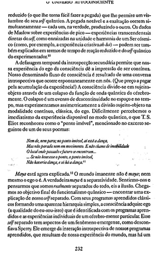 vj u i M V t K ö U AU 1 U U U M S C I E N T E


reduzido (o que lhe torna fácil fazer a pegada) que lhe permite um vis-
lumbre de seuí^^quântico. Apegada notável e a exaltação oorrem si-
multaneamente — cada um, na verdade, produzindo o outro. Os dados
de Maslow sobre experiências de pico — experiências transcendentais
diretas dose/f, como enraizadas na unidade e harmonia de um Ser cósmi-
co (como, por exemplo, a experiência criativaö;^-^^?) — podem ser tam-
bém explicados em termos de tempo de reação reduzido e do.f(f^quântico
do experimentador.'"
    Adefasagem temporal da introspecção secundária permite que nos-
sa experiência do ego da consciência dê a impressão de ser contínua.
Nosso denominado fluxo de consciência é resultado de uma conversa
introspectiva que ocorre espontaneamente em nós. (Que preço a pagar
pela acumulação da experiência!) A consciência divide-se em sujeito-
objeto através de um colapso da função de onda quântica do cérebro-
mente. O colapso é um evento de descontinuidade no espaço e no tem-
po, mas experimentamos assimetricamente a divisão sujeito-objeto na
modalidade contínua, clássica, do ego. Dificilmente percebemos o
imediatismo da experiência disponível no modo quântico, o que T. S.
Eliot reconheceu como o "ponto imóvel", mencionado no excerto se-
guinte de um de seus poemas:

          Nem de,nem para; no ponto imóvel, aí está a dança,
          Mas não parada nem em movimento. E não chame de imúMlidade
          O local ondepassado efuturo se encontram...
  ,   ,   ...Se não houvesse o ponto, o ponto imóvel,
          Não haveria dança, e só há a dança.^^

    Maya está agora explicada.'^ O mundo imanente não é maya nem
mesmo o ego o é. A verdadeiraw/í?yâ' é a separatividade. Sentirmo-nos e
pensarmos que somos mz/wf^/í" separados do todo, eis a ilusão. Chega-
mos ao objetivo final do funcionalismo quântico — encontrar uma ex-
plicação de nossoíí-^separado. Com seus programas aprendidos clássi-
cos formando uma aparente hierarquia simples, a consciência adquire ego
(a qualidade do eu-sou-isto) que é identificada com os programas apren-
didos e as experiências individuais de um cérebro-mente particular. Esse
jí^separado tem aspectos de um fenômeno emergente, como descon-
fiava Sperry. Ele emerge da interação introspectiva de nossos programas
aprendidos, que resultam de nossa experiência do mundo, mas há um

                                       232
 