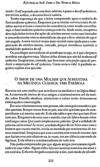 Referenda ao Self.- Como o Uno Toma-se Muitos

senão. Oí(?^separado não tem livre-arbítrio, à parte o do jí-^quântico e,
em última análise, o da consciência unitiva.
    Tenho esperança de que o leitor compreenda agora a essência do
funcionalismo quântico. Enquanto que as teorias convencionais do cé-
rebro-mente evitam o conceito de consciência, como sendo um emba-
raço, o funcionalismo quântico começa com ela. Ainda assim, recupera a
descrição behaviorista das ações do cérebro-mente como caso limitador
e concorda mesmo com os materialistas em que o livre-arbítrio do ego é
um engodo. A nova teoria é muito mais versátil como ajuda para a com-
preensão do cérebro-mente, contudo, porque reconhece também a
modalidade quântica áoself.
    Os psicólogos materialistas só acreditam no ego, se é que chegam a
acreditar em alguma coisa. Muitos deles diriam que não há nenhumíí'^
quântico. Imaginemos, contudo, que houvesse uma poção capaz de pro-
duzir a amputação do Í^^quântico. Como seria a vida.'' A parábola se-
guinte explora esta questão.


       O AMOR DE UMA MULHER QUE ACREDITAVA
        NA MECÂNICA CLÁSSICA: UMA PARÁBOLA

Era uma vez uma mulher que acreditava na mecânica e na lógica clássi-
ca. A conversa de muitos de seus amigos, e ocasionalmente até do mari-
do, sobre filosofia idealista, misticismo e coisas assim deixavam-na
embaraçada e constrangida.
    Em seus relacionamentos com pessoas, não conseguia entender o que
elas queriam. Sempre tratou bem os pais, mas eles queriam que ela com-
partilhasse a si mesma com ele. E ela não sabia o que eles queriam dizer
com isso. Ela gostava de sexo com o marido, mas ele falava demais sobre
confiança e amor. Que eram simplesmente palavras. Qual a utilidade de
palavras como essas.^ Às vezes, acordada depois de ter feito amor com o
homem que era seu marido, sentia-se inundada por sentimentos de ter-
nura emocional. Imaginava que esses sentimentos eram do mesmo tipo
que faziam seus pais olharem-na, às vezes, em um silêncio enevoado de
lágrimas. E ela odiava o sentimentalismo de tudo isso.
    Não podia compreender por que alguns amigos procuravam signifi-
cado em suas vidas. Alguns deles falavam incessantemente em amor e
em estética. E ela era obrigada a controlar o riso, com medo de ofendê-

                                  233
 
