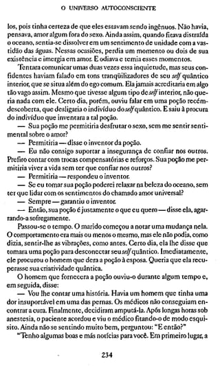 o UNIVERSO AUTOCONSCIENTE


los, pois tinha certeza de que eles estavam sendo ingênuos. Não havia,
pensava, amor algum fora do sexo. Ainda assim, quando fitava distraída
o oceano, sentia-se dissolver em um sentimento de unidade com a vas-
tidão das águas. Nessas ocasiões, perdia um momento ou dois de sua
existência e imergia em amor. E odiava e temia esses momentos.
    Tentara comunicar umas duas vezes essa inquietude, mas seus con-
fidentes haviam falado em tons tranqüilizadores de seu Í^^ quântico
interior, que se situa além do ego comum. Ela jamais acreditaria em algo
tão vago assim. Mesmo que tivesse algum tipo deí<?^interior, não que-
ria nada com ele. Certo dia, porém, ouviu falar em uma poção recém-
descoberta, que desligaria o indivíduo doíí?^quântico. E saiu à procura
do indivíduo que inventara a tal poção.
    — Sua poção me permitiria desfrutar o sexo, sem me sentir senti-
mental sobre o amor?
    — Permitiria—disse o inventor da poção.
    — Eu não consigo suportar a insegurança de confiar nos outros.
Prefiro contar com trocas compensatórias e reforços. Sua poção me per-
mitiria viver a vida sem ter que confiar nos outros.^
    — Permitiria—respondeu o inventor.
    — Se eu tomar sua poção poderei relaxar na beleza do oceano, sem
ter que lidar com os sentimentos do chamado amor universal.?
    — Sempre—garantiu o inventor.
    — Então, sua poção é justamente o que eu quero—disse ela, agar-
rando-a sofregamente.
    Passou-se o tempo. O marido começou a notar uma mudança nela.
O comportamento era mais ou menos o mesmo, mas ele não podia, como
dizia, sentir-lhe as vibrações, como antes. Certo dia, ela lhe disse que
tomara uma poção para desconectar seuii'^quântico. Imediatamente,
ele procurou o homem que dera a poção à esposa. Queria que ela recu-
perasse sua criatividade quântica.
    O homem que fornecera a poção ouviu-o durante algum tempo e,
em seguida, disse:
    — Vou lhe contar uma história. Havia um homem que tinha uma
dor insuportável em uma das pernas. Os médicos não conseguiam en-
contrar a cura. Finalmente, decidiram amputá-la. Após longas horas sob
anestesia, o paciente acordou e viu o médico fitando-o de modo esqui-
sito. Ainda não se sentindo muito bem, perguntou: "E então?"
    "Tenho algumas boas e más notícias para você. Em primeiro lugar, a

                                 234
 