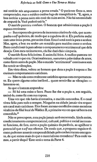 Referência ao Self.- Como o Uno Toma-se Muitos

má notícia: nós amputamos a perna errada." O paciente fitou-o, sem
compreender, mas o médico cuidou logo de tranqüilizá-lo. "E, agora, a
boa notícia: a perna ruim não está tão ruim assim. Não há necessidade
de amputá-la. Você poderá usá-la."
     O marido pareceu confuso. O homem que administrara a poção à
esposa continuou:
    — Sua esposa não gostava da incerteza criativa da vida, que acom-
panha oí^^quântico, de modo que a expulsou de si. Ela preferiu andar
com uma única perna, por assim dizer. Esta é a má notícia para o senhor.
Mas, agora, a boa: eu tenho um remédio para maridos como o senhor.
Posso condicioná-la para adotar o comportamento sentimental que dela
deseja. Com meu treinamento, ela lhe dará chá e simpatia.
    O marido ficou felicíssimo. E assim foi feito. A mulher pareceu ter
voltado a ser o que era. Ocasionalmente, sussurrava palavrinhas de amor,
comofizeraantes da poção. Mas o marido "sentimental" continuava sem
lhe sentir as vibrações.
     Em vista disso, voltou ao homem que dera a poção à esposa e lhe
ensinara comportamento carinhoso.
    — Mas eu não estou realmente satisfeito apenas com comportamen-
to. Eu quero alguma coisa inefável... quero sentir-lhe as vibrações —
lamentou-se.
    Ao que o homem respondeu:
    — Só há uma coisa a fazer. Posso lhe dar a poção e, em seguida,
treiná-lo, como fiz com sua esposa.
    Uma vez que não havia alternativa, o marido concordou. E o casal
viveu feliz para todo o sempre. Ninguém na cidade jamais vira sequer
um casal mais carinhoso. Eles foram mesmo escolhidos como membros
vitalícios dafiliallocal do Waiden II, a primeira vez em que tal honra era
concedida."
    Não se preocupem, essa poção jamais será encontrada. Ainda assim,
condicionamento comportamental, cultural, político e social incessan-
te funciona, de fato, como a poção química da parábola, ao agrilhoar o
potencial que o se/f nos oferece. De modo que, a pergunta seguinte é:
como podemos assumir a responsabilidade pelo conhecimento emergen-
te, de que somos mais do que o materialismo reconhece.'' Para onde va-
mos, a partir daqui.? Este será o tema da Parte 4.




                                  235
 