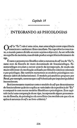 Capítulo 14


       INTEGRANDO AS PSICOLOGIAS



O     self {o "Eu") não é uma coisa, mas uma relação entre experiência
      consciente e ambiente físico imediato. Na experiência conscien-
te, o mundo parece dividir-se entre sujeito e objeto(s). Ao ser refletida
no espelho da memória, essa divisão produz a experiência dominante do
ego.
    É vasto o pensamentofilosóficosobre a natureza doí^^(ou do "Eu"),
ramo este da filosofia às vezes denominado de fenomenólogos. Fe-
nomenólogos estudam a mente através da introspecção, de modo não
muito diferente da meditação utilizada porfilósofosmísticos orientais
e por psicólogos. São também numerosos os modelos psicológicos oci-
dentais (além do behaviorismo). O modelo psicanalítico proposto por
Freud, por exemplo, sustenta que oselft dominado por impulsos (pulsões)
inconscientes.
    Será interessante examinar como o modelo doíí-^que denominamos
de funcionalismo quântico explica as variedades da experiência do "Eu"
e compará-lo com outros modelosfilosóficose psicológicos. Este capí-
tulo inclui uma comparação desse tipo, incorporando alguns pensamen-
tos dafilosofia,da psicologia e da nova física (na medida em que ela se
aplica à natureza áoselfe ao livre-arbítrio).'




                                  236
 