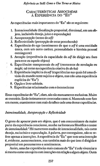 Referenda ao Self; Como o Uno Toma-se Muitos

               CARACTERÍSTICAS ASSOCIADAS
                 À EXPERIÊNCIA DO "EU"

    As experiências mais importantes do "Eu" são as seguintes:

   1. Intencionalidade (focalização proposital, direcional, em um ob-
      jeto, incluindo desejo, juízo e especulação)
   2. Autopercepção (senso deí<?^
   3. Reflectividade (percepção de estar percebendo)
   4. Experiência do ego (sentimento de que o selfé uma entidade
      única, com um certo caráter, personalidade e história pessoal
      contingente)
   5. Atenção (experiência da capacidade do selfác dirigir seu foco
      para este ou aquele objeto)
   6. Experiências transpessoais do self (momentos de revelação ou
      insight, tal como na experiência criativa do ah-ha)
   7. Experiência implícita áoself (experiências nas quais há uma di-
      visão do mundo entre sujeito e objeto, mas não uma experiência
      explícita do "Eu")
   8. Opção e livre-arbítrio.
   9. Experiências relacionadas com o inconsciente

Essas experiências do "Eu", claro, não são mutuamente exclusivas. Muito
ao contrário. Estão intimamente conectadas entre si. Mantendo este fato
em mente, examinemos com mais detalhes cada uma dessas experiências.


Intencionalidade, Autopercepqão e Reflectividade

O gesto de apontar para um objeto, que é um concomitante da maior
parte da experiência consciente, recebe na literaturafilosóficao nome
áe, intencionalidade} Há numerosos modos de intencionalidade, tais como
desejo, raciocínio e especulação. A palavra, por conseguinte, não se re-
fere apenas a intenções. A experiência do "Eu" que tem uma intenção
é, evidente, autoconsciente, mas também mais do que isso: é dirigida e
proposital em pensamentos e sentimentos.
    Assim, uma das experiências mais comuns do "Eu" é a de vivenciar a
si mesmo como um sujeito com intenções em relação a algum objeto. Outra

                                237
 