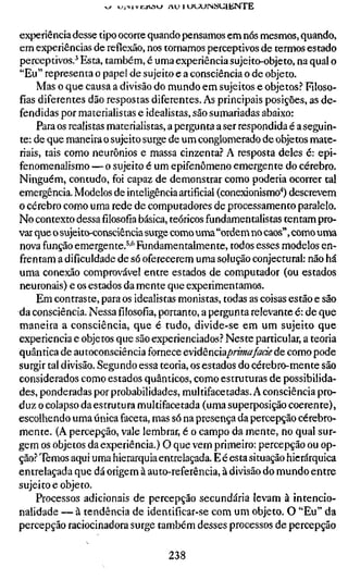 ^   tjiMVi:-jtV3>_» A U H J U U J N S U I E N T E



experiência desse tipo ocorre quando pensamos em nós mesmos, quando,
em experiências de reflexão, nos tornamos perceptivos de termos estado
perceptivos.^ Esta, também, é uma experiência sujeito-objeto, na qual o
"Eu" representa o papel de sujeito e a consciência o de objeto.
     Mas o que causa a divisão do mundo em sujeitos e objetos.'' Filoso-
fias diferentes dão respostas diferentes. As principais posições, as de-
fendidas por materialistas e idealistas, são sumariadas abaixo:
     Para os realistas materialistas, a pergunta a ser respondida é a seguin-
te: de que maneira o sujeito surge de um conglomerado de objetos mate-
riais, tais como neurônios e massa cinzenta? A resposta deles é: epi-
fenomenalismo — o sujeito é um epifenômeno emergente do cérebro.
Ninguém, contudo, foi capaz de demonstrar como poderia ocorrer tal
emergência. Modelos de inteligência artificial (conexionismo"*) descrevem
o cérebro como uma rede de computadores de processamento paralelo.
No contexto dessafilosofiabásica, teóricos fundamentalistas tentam pro-
var que o sujeito-consciência surge como uma "ordem no caos", como uma
nova função emergente.^'*^ Fundamentalmente, todos esses modelos en-
frentam a dificuldade de só oferecerem uma solução conjectural: não há
uma conexão comprovável entre estados de computador (ou estados
neuronais) e os estados da mente que experimentamos.
     Em contraste, para os idealistas monistas, todas as coisas estão e são
da consciência. Nessafilosofia,portanto, a pergunta relevante é: de que
maneira a consciência, que é tudo, divide-se em um sujeito que
experiência e objetos que são experienciados? Neste particular, a teoria
quântica de autoconsciência fornece cvidènciaprimafade de como pode
surgir tal divisão. Segundo essa teoria, os estados do cérebro-mente são
considerados como estados quânticos, como estruturas de possibilida-
des, ponderadas por probabilidades, multifacetadas. A consciência pro-
duz o colapso da estrutura multifacetada (uma superposição coerente),
escolhendo uma única faceta, mas só na presença da percepção cérebro-
mente. (A percepção, vale lembrar, é o campo da mente, no qual sur-
gem os objetos da experiência.) O que vem primeiro: percepção ou op-
ção? Temos aqui uma hierarquia entrelaçada. E é esta situação hierárquica
entrelaçada que dá origem à auto-referência, à divisão do mundo entre
sujeito e objeto.
    Processos adicionais de percepção secundária levam à intencio-
nalidade — à tendência de identificar-se com um objeto. O "Eu" da
percepção raciocinadora surge também desses processos de percepção

                                        238
 