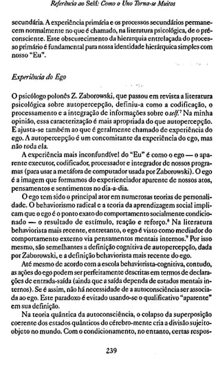 Referenda ao Self; Como o Uno Toma-se Muitos

secundária. A experiência primária e os processos secundários permane-
cem normalmente no que é chamado, na literatura psicológica, de o pré-
consciente. Este obscurecimento da hierarquia entrelaçada do proces-
so primário é fundamental para nossa identidade hierárquica simples com
nosso "Eu".


Experiência do Ego

O psicólogo polonês Z. Zaborowski, que passou em revista a literatura
psicológica sobre autopercepção, definiu-a como a codificação, o
processamento e a integração de informações sobre o self? Na minha
opinião, essa caracterização é mais apropriada do que autopercepção.
E ajusta-se também ao que é geralmente chamado de experiência do
ego. A autopercepção é um concomitante da experiência do ego, mas
não toda ela.
    A experiência mais inconfundível do "Eu" é como o ego — o apa-
rente executor, codificador, processador e integrador de nossos progra-
mas (para usar a metáfora de computador usada por Zaborowski). O ego
é a imagem que formamos do experienciador aparente de nossos atos,
pensamentos e sentimentos no dia-a-dia,
    O ego tem sido o principal ator em numerosas teorias de personali-
dade. O behaviorismo radical e a teoria da aprendizagem social impli-
cam que o ego é o ponto exato do comportamento socialmente condicio-
nado — o resultado de estímulo, reação e reforço.^ Na literatura
behaviorista mais recente, entretanto, o ego é visto como mediador do
comportamento externo via pensamentos mentais internos.^ Por isso
mesmo, são semelhantes a definição cognitiva de autopercepção, dada
por Zaborowski, e a definição behaviorista mais recente do ego.
    Até mesmo de acordo com a escola behaviorista-cognitiva, contudo,
as ações do ego podem ser perfeitamente descritas em termos de declara-
ções de entrada-saída (ainda que a saída dependa de estados mentais in-
ternos) . Se é assim, não há necessidade de a autoconsciência ser associa-
da ao ego. Este paradoxo é evitado usando-se o qualificativo "aparente"
em sua definição.
    Na teoria quântica da autoconsciência, o colapso da superposição
coerente dos estados quânticos do cérebro-mente cria a divisão sujeito-
objeto no mundo. Com o condicionamento, no entanto, certas respos-

                                  239
 