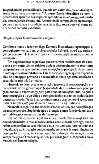 tas ganham em probabilidade, quando um estímulo aprendido é apre-
sentado ao cérebro-mente.'" A consciência identifica-se com o
processador aparente das respostas aprendidas, isto é, o ego; a identida-
de, porém, jamais é completa. A consciência sempre deixa algum espa-
ço para a novidade incondicionada. Esse fato torna possível o que co-
nhecemos como livre-arbítrio.


Atenção e Ações Conscientemente Dirigidas

Conforme notou o fenomenólogo Edmund Husserl, a autopercepção e,
conseqüentemente, o ego estão associados à direção que é dada à aten-
ção consciente." Há também casos em que a atenção se move esponta-
neamente.
    Em experimentos cognitivos que envolvem recebimento de e res-
posta a um estímulo, os sujeitos podem costumeiramente tocar uma
campainha antes que tenham autopercepção da percepção do estímulo
e antes que possam verbalizá-lo. Esta capacidade sugere que há experiên-
cias de percepção primária e secundária e que o ego está associado à
secundária, mas não à primária.
    Husserl, ao descrever a associação inerente à autopercepção e a
capacidade de dirigir a atenção (capacidade da qual não temos percep-
ção), cunhou a expressão ego puro para denotar umíí?^unitário, do qual a
autopercepção e o que dirige a atenção são dois aspectos: os dois lados
da mesma moeda. Neste livro, continuaremos a usar, como até agora, uma
palavra simples,ÍÍ'^ para denotar o conceito doí^^unificado.
    No modelo cognitivo funcionalista/conexionista, não há explicação
da autopercepção. Supõe ele que a atenção é uma função da unidade
central de processamento que define o ego.
    Em contraste, na teoria quântica da auto-referência, o j^^atua em
duas modalidades: a modalidade clássica, condicionada pelo ego, que se
refere a experiências secundárias e que incluem a autopercepção; e a
modalidade quântica não-condicionada, associada às experiências de
percepção primária, tais como escolha e direção da atenção, sem
autopercepção. O modelo quântico, por conseguinte, concorda com o
modelo dos fenomenólogos.




                                  240
 