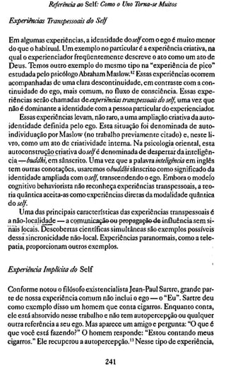 Referenda ao Self.- Como o Uno Toma-se Muitos

Experimáas Transpessoais do Self

Em algumas experiências, a identidade doj<?^com o ego é muito menor
do que o habitual. Um exemplo no particular é a experiência criativa, na
qual o experienciador freqüentemente descreve o ato como um ato de
Deus. Temos outro exemplo do mesmo tipo na "experiência de pico"
estudada pelo psicólogo Abraham Maslow.'^ Essas experiências ocorrem
acompanhadas de uma clara descontinuidade, em contraste com a con-
tinuidade do ego, mais comum, no fluxo de consciência. Essas expe-
riências serão chamadas áe experiências transpessoais do self uma vez que
não é dominante a identidade com a pessoa particular do experienciador.
     Essas experiências levam, não raro, a uma ampliação criativa da auto-
identidade definida pelo ego. Esta situação foi denominada de auto-
individuação por Maslow (no trabalho previamente citado) e, neste li-
vro, como um ato de criatividade interna. Na psicologia oriental, esta
autoconstrução criativa áoselfé denominada dedespertar da inteligên-
cia—/^Wtííí/, em sânscrito. Uma vez que a palavra inteligência em inglês
tem outras conotações, usaremos obuddhisznscúXQComo significado da
identidade ampliada com oself transcendendo o ego. Embora o modelo
cognitivo behaviorista não reconheça experiências transpessoais, a teo-
ria quântica aceita-as como experiências diretas da modalidade quântica
do self
     Uma das principais características das experiências transpessoais é
a não-localidade — a comunicaçã&ou prepagaçãe-de^ influênciasem si-
nais locais. Descobertas científicas simultâneas são exemplos possíveis
dessa sincronicidade não-local. Experiências paranormais, como a tele-
patia, proporcionam outros exemplos.


Experiênàa Implícita do Self

Conforme notou ofilósofoexistencialista Jean-Paul Sartre, grande par-
te de nossa experiência comum não inclui o ego — o "Eu". Sartre deu
como exemplo disso um homem que conta cigarros. Enquanto conta,
ele está absorvido nesse trabalho e não tem autopercepção ou qualquer
outra referência a seu ego. Mas aparece um amigo e pergunta: "O que é
que você está fazendo.?" O homem responde: "Estou contando meus
cigarros." Ele recuperou a autopercepção." Nesse tipo de experiência,

                                241
 