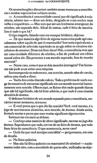 U UIMVIÍKSU AU l O C O N S C I E N T E


     Os neurocirurgiões discutiam também nesse momento a consciên-
 cia e minhas expectativas subiram muito.
     — A consciência é uma entidade causal que dá significado à exis-
 tência, admito isso — disse um deles, dirigindo-se a um senhor mais
velho e esquelético. — Mas tem que ser um fenômeno emergente do
 cérebro, não separado dele. Afinal de contas, tudo é feito de matéria.
 Isso é tudo o que há.''
     O tipo magrelo, falando com um sotaque britânico, objetou:
     — De que maneira algo feito de alguma outra coisa pode agir cau-
 salmente sobre aquilo de que é constituído? Isso seria equivalente a
 um comercial de televisão repetindo-se ao agir sobre os circuitos ele-
 trônicos do monitor. Deus nos livre disso! Não, a consciência tem que
 ser uma entidade diferente do cérebro, a fim de produzir um efeito
 causal sobre ele. Ela pertence a um mundo separado, fora do mundo
 material.^
     — Nesse caso, como é que os dois mundos interagem? Um fantas-
 ma não pode atuar sobre uma máquina.
     Interrompendo-os rudemente, um terceiro, usando rabo-de-cavalo,
 soltou uma risada e disse:
     — Vocês dois estão dizendo tolices. Todo o problema de vocês sur-
ge da tentativa de encontrar significado em um mundo material ineren-
 temente sem sentido. Olhem aqui, os físicos têm razão quando dizem
 que não há significado, não há livre-arbítrio, e que tudo é uma ciranda
aleatória de átomos,
     O defensor britânico de um mundo separado para a consciência, sar-
cástico nesse momento, retrucou:
     — E você pensa que o que diz faz sentido! Você, você mesmo, é o
jogo de movimentos aleatórios, sem sentido, de átomos. Ainda assim,
formula teorias e pensa que suas teorias significam alguma coisa.
     Insinuei-me em meio ao debate:
     — Conheço uma maneira de obter significado, mesmo no jogo dos
átomos. Suponhamos que tudo, em vez de ser feito de átomos, que tudo
fosse feito de consciência. O que aconteceria, neste caso?
     — Onde foi que você arranjou essa idéia? — perguntaram, em tom
de desafio.
     — Na física quântica.
     — Mas não há física quântica no macronível do cérebro! — excla-
maram todos eles, com a autoridade de quem sabe, unificados na obje-

                                   26
 