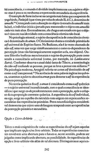há consciência, e o mundo é dividido implicitamente em sujeito e obje-
to: mas é pouca ou nenhuma a repercussão secundária da experiência.
     O exemplo de Sarte inclui-se na categoria mais baixa que o expoente da
yoga hindu, Patânjali (que viveu por volta do século II, d.C), denomina de
samadhi. " Começando com a absorção no objeto (o estado áosamadhi mais
baixo), o indivíduo inicia a jornada para transcender o objeto emsamadhis
cada vez mais altos. Eventualmente, ele chega a um estado em que o obje-
to é visto em sua identidade com a consciência cósmica não-local.
     Na psicologia oriental, o sujeito da experiência de consciência cósmi-
ca é denominado deatman. O Cristianismo chama a entidade primária do
íí-^universal de Espírito Santo. No Budismo, ela é às vezes chamada de
não-se/f, uma vez que surge siiTíuitaneamente e como co-dependente da
percepção (mas não hierarquicamente superior a ela, seu objeto). Ou-
trosfilósofosbudistas mencionaram o sujeito da percepção pura como
sendo a consciência universal (como, por exemplo, no Lankavatara
Sutrd). Conforme observa o atual dalai-lama do Tibete, a terminologia
do não-í^^confunde as pessoas, porque as leva a pensar em niilismo.'*
Na psicologia moderna, Assagioli referiu-se a esse Jí-^destituído de^*?^
como oííí^transpessoal.'*' Na ausência de uma palavra inglesa inequívo-
ca, usaremos a palavra sânscrita^itoá^^para denotar oí^^da experiência
de pura percepção.
     Na teoria quântica doí^^, oatman é considerado comaoí^^quântico
— o sujeito universal incondicionado, com o qual a consciência se iden-
tifica e que surge co-dependentemente com a percepção, após o colap-
so da superposição coerente quântica. Aexperiência doí^^individual,
ou ego, surge no espelho da memória com origem em repercussões se-
cundárias das experiências primárias. Prova neurofísiológica considerá-
vel demonstra que existe uma defasagem temporal entre as experiências
da percepção primária e secundária.


Opção e Livre-Arbítrio

Talvez a mais enigmática de todas as experiências dojíf^sejam aquelas
que implicam opção e/ou livre-arbítrio. Todas as experiências conscien-
tes envolvem uma abertura para o futuro e, neste sentido, podem ser
julgadas como implicando abertura, ou possibilidade. As experiências de
opção e livre-arbítrio vão além de tal abertura. Disringuiremos aqui en-

                                 242
 