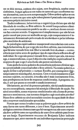 Referência ao Self; Como o Uno Toma-se Muttos

tre os dois termos, embora eles sejam, com freqüência, usados como
sinônimos. Kopção aplica-se em todos os casos em que escolhemos en-
tre alternativas, com ou sem autopercepção. O livre-arbítrio aplica-se em
todos os casos em que uma ação subseqüente é praticada com origem
em nossa própria iniciativa causal.
    Tradicionalmente, behavioristas e cognitivistas diriam que não há
liberdade de escolha, ou lívfé-ârbítrio. Se somos computadores clássi-
cos — com processamento paralelo ou não —, nenhum desses concei-
tos faz o menor sentido. O argumento é simplesmente que não há um
poder causal que possa ser atribuído ao ego, cujo comportamento é in-
teiramente determinado pelo estado de SQVÍhardware e pelas informa-
ções recebidas do ambiente.
    As psicologias espiritualista e transpessoal concordariam com a ava-
liarão behaviorista, de que o ego não tem livre-arbítrio, mas insistiria em
que há uma vontade livre real. Ela é a vontade livre áoatman — a cons-
ciência que existe antes de qualquer tipo de experiência reflexiva áoself
individual. Se o ego não possui vontade livre, como é que nós, em nosso
ego, o transcendemos, o que é objetivo das tradições espiritualistas? A
resposta de que o ego é uma ilusão não parece satisfatória.
    Com ajuda da teoria quântica da consciência podemos eliminar ago-
ra a perplexidade conceituai sobre o livre-arbítrio. Na teoria quântica, a
opção define oíí-^primário — oatman. Escolho, por conseguinte (hie-
rarquicamente entrelaçado), eu existo. Com o condicionamento ã que
estamos sujeitos, no entanto, a escolha não é mais inteiramente livre,
mas predisposta em favor de respostas condicionadas. A pergunta, en-
tão, é: até que ponto se estende o condicionamento?
    Obviamente, no nível do processo primário, não há condicionamen-
to; em conseqüência, tampouco há restrição à liberdade de opção. No
nível secundário, temos respostas condicionadas sob a forma de pensa-
mentos e sentimentos, mas seremos obrigados a agir motivados por eles?
Nosso livre-arbítrio no nível secundário consiste da capacidade de dizer
não a respostas condicionadas aprendidas.
    Notem que somos levados a usar as palavras oppã? e, livre-arbítrio de
uma forma um tanto diferente, e isto é bom. Experimentos neurofí-
siológicos correntes demonstram que há vantagem em não usar a expres-
são//br^-ârM/Vo como na experiência de usar o livre-arbítrio para levan-
tar um braço. Experimentos recentes de Benjamin Libet indicam
claramente que, antes mesmo de um indivíduo experienciar percepção

                                  243
 