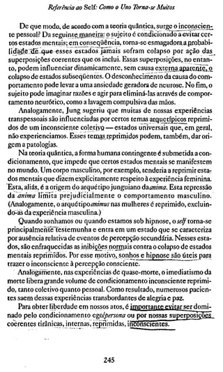 Referência ao Self; Como o Uno Toma-se Muitos

     De que modo, de acordo com a teoria quântica, surge o inconscient
 te pessoal? Da seguintejnaneira: o sujeito é condicionado aevitarcer-
 tos estados mentais; emconseqüência, torna-seesmagadoraa|írQbabi-
lidadelxiS-q-ue' esses estadosjimais sofram colapso por ação das^
superposições coerentes que os inclui. Essas superposições, no entan-
to, podem influenciar dinamicamente, sem causa extejrna apatfente^
colapso de estados subseqüentes. O desconhecimento da causa do com-
portamento pode levar a uma ansiedade geradora de neurose. No fim, o
sujeito pode imaginar razões e agir para eliminá-las através de compor-
tamento neurótico, como a lavagem compulsiva das mãos.
     Analogamente, Jung sugeriu que muitas de nossas experiências
transpessoais são influenciadas por certos temas arquetípicos reprimi-
dos de um inconsciente coletiYQ — estados universais que, em geral,
não experienciamos. Esses tertjas reprimidos podem, também, dar ori-
gem a patologias.
     Na teoria quântica, a forma humana contingente é submetida a con-
dicionamento, que impede que certos estados mentais se manifestem
no mundo. Um corpo masculino, por exemplo, tenderia a reprimir esta-
dos mentais que dizem explicitamente respeito à experiência feminina.
Esta, aliás, é a origem do arquétipo junguiano úzanima. Esta repressão
da anima IfrnÍta prejudicialmente o comportamento masculino.
(Analogamente, o ^xquéú^o animus nas mulheres é reprimido, excluin-
do-ás da experiência masculina.)
     Quando sonhamos ou quando estamos sob hipnose, o ÍÍ'^torna-se
principalmeHte^téstemunha e entra em um estado que se caracteriza
por ausência relativa de eventos de percepção secundária. Nesses esta-
dos, são enfraquecidas as inibições normais contra o colapso de estados
mentais reprimidos. Por esse motivo, sonhos e hipnose são úteis para
trazer o inconsciente à percepção consciente.
    Analogamente, nas experiências de quase-morte, o imediatismo da
morte libera grande volume de condicionamento inconsciente reprimi-
do, tanto coletivo quanto pessoal. Como resultado, numerosos pacien-
tes saem dessas experiências transbordantes de alegria e paz.
     Para obter liberdade em nossos atos, é importante evitar serdomi-
nado pelo condicionamento egolpersona ou por nossas superposições^
coerentes tirânicas, internas, reprimidas, inconscientes.




                                245
 