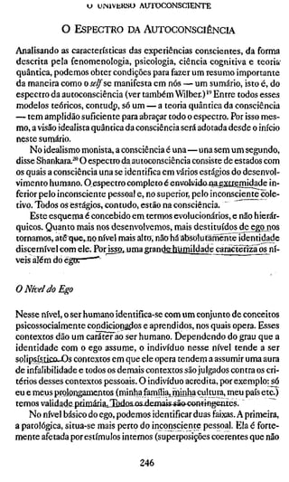 U UINIVEKSO AUTOCONSCIENTE


            O ESPECTRO DA AUTOCONSCIÊNCIA

Analisando as características das experiências conscientes, da forma
descrita pela fenomenologia, psicologia, ciência cognitiva e teoria
quântica, podemos obter condições para fazer um resumo importante
da maneira como o selfsQ manifesta em nós — um sumário, isto é, do
espectro da autoconsciência (ver também Wilber.)''^ Entre todos esses
modelos teóricos, contudp, só um — a teoria quântica da consciência
— tem amplidão suficiente para abraçar todo o espectro. Por isso mes-
mo, a visão idealista quântica da consciência será adotada desde o início
neste sumário.
    No idealismo monista, a consciência é una—una sem um segundo,
disse Shankara.^" O espectro da autoconsciência consiste de estados com
os quais a consciência una se identifica em vários estágios do desenvol-
vimento humano. O espectro completo é env^kidojoaextieSíidade in-
ferior pelo inconsciente pessoal e, no superior, pelo inconsciente cole-
tivo. Todos os estágios, contudo, estão na consciência.
    Este esquema é concebido em termos evolucionários, e não hierár-
quicos. Quanto mais nos desenvolvemos, mais destituídos de eggjios
tornamos, at&q«e,.nanível mais alto, nãohá absolut^inénte identidade
discernível com ele. Por issa. uma grande humildade caráclenzaos ní-
veis aTëm do é|


O Nível do Ego

Nesse nível, o ser humano identifica-se com um conjunto de conceitos
psicossocialmente condiciorigílos e aprendidos, nos quais opera. Esses
contextos dão um caráter ao ser humano. Dependendo do grau que a
identidade com o ego assume, o indivíduo nesse nível tende a ser
solipsís.iicuJOs contextos em que ele opera tendem a assumir uma aura
de infalibilidade e todos os demais contextos são julgados contra os cri-
térios desses contextos pessoais. O indivíduo acredita, por exemplo: só
eu e meus prolongamentos (minha família, miaha cultura^ meu país etc.)
temos validMejicimáriâ/IbdQ&iJsJemais^ã&Gormngentes.                 ~^
    No nível básico do ego, podemos identificar duas faixas. A primeira,
a patológica, situa-se mais perto do inconsciente pessoal. Ela é forte-
mente afetada por estímulos internos (superposições coerentes que não

                                  246
 