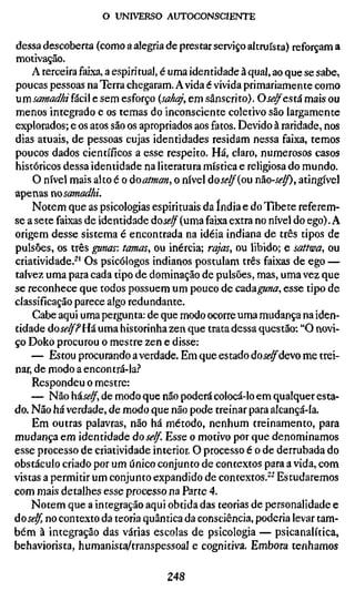 o UNIVERSO AUTOCONSCIENTE


dessa descoberta (como a alegria de prestar serviço altruísta) reforçam a
motivação.
    A terceira faixa, a espiritual, é uma identidade à qual, ao que se sabe,
poucas pessoas na Terra chegaram. A vida é vivida primariamente como
umsamadhiíácW e sem esforço {sahaj, em sânscrito). O self está mais ou
menos integrado e os temas do inconsciente coletivo são largamente
explorados; e os atos são os apropriados aos fatos. Devido à raridade, nos
dias atuais, de pessoas cujas identidades residam nessa faixa, temos
poucos dados científicos a esse respeito. Há, claro, numerosos casos
históricos dessa identidade na literatura mística e religiosa do mundo.
    O nível mais alto é o áoatman, o nível áoself{ow não-se/f), atingível
apenas nosamadhi.
    Notem que as psicologias espirituais da índia e do Tibete referem-
se a sete faixas de identidade dose/f (uma faixa extra no nível do ego). A
origem desse sistema é encontrada na idéia indiana de três tipos de
pulsões, os três gunas: tatuas, ou inércia; rajas, ou libido; e sattwa, ou
criatividade.^' Os psicólogos indianos postulam três faixas de ego —
talvez uma para cada tipo de dominação de pulsões, mas, uma vez que
se reconhece que todos possuem um pouco de cadaguna, esse tipo de
classificação parece algo redundante.
    Cabe aqui uma pergunta: de que modo ocorre uma mudança na iden-
tidade dose/f PHá uma historinha zen que trata dessa questão; "O novi-
ço Doko procurou o mestre zen e disse:
    — Estou procurando a verdade. Em que estado dose/f devo me trei-
nar, de modo a encontrá-la.''
    Respondeu o mestre:
    — Não háse/f, de modo que não poderá colocá-lo em qualquer esta-
do. Não há verdade, de modo que não pode treinar para alcançá-la.
    Em outras palavras, não há método, nenhum treinamento, para
mudança em identidade dose/f. Esse o motivo por que denominamos
esse processo de criatividade interior. O processo é o de derrubada do
obstáculo criado por um único conjunto de contextos para a vida, com
vistas a permitir um conjunto expandido de contextos.^^ Estudaremos
com mais detalhes esse processo na Parte 4.
    Notem que a integração aqui obtida das teorias de personalidade e
àoself, no contexto da teoria quântica da consciência, poderia levar tam-
bém à integração das várias escolas de psicologia — psicanalítica,
behaviorista, humanista/transpessoal e cognitiva. Embora tenhamos

                                  248
 