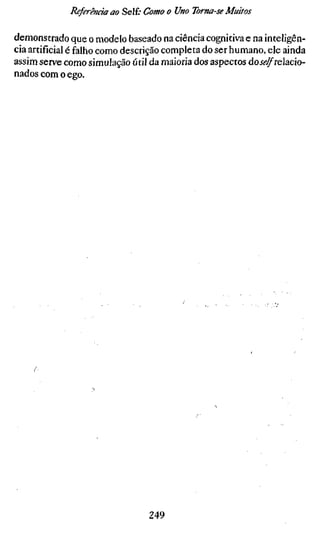 Rsferênáaao Self; Como o Uno Toma-se Muitos

demonstrado que o modelo baseado na ciência cognitiva e na inteligên-
cia artificial é falho como descrição completa do ser humano, ele ainda
assim serve como simulação útil da maioria dos aspectos doj<?^relacio-
nados com o ego.




                                249
 
