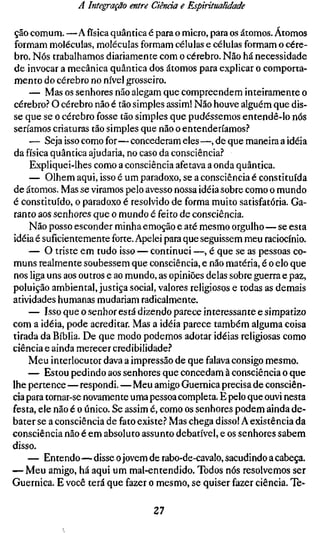 A Integração entre Ciência e Espiritualidade

ção comum. —A física quântica é para o micro, para os átomos. Átomos
formam moléculas, moléculas formam células e células formam o cére-
bro. Nós trabalhamos diariamente com o cérebro. Não há necessidade
de invocar a mecânica quântica dos átomos para explicar o comporta-
mento do cérebro no nível grosseiro.
     — Mas os senhores não alegam que compreendem inteiramente o
cérebro? O cérebro não é tão simples assim! Não houve alguém que dis-
se que se o cérebro fosse tão simples que pudéssemos entendê-lo nós
seríamos criaturas tão simples que não o entenderíamos?
     — Seja isso como for—concederam eles —, de que maneira a idéia
da física quântica ajudaria, no caso da consciência?
     Expliquei-lhes como a consciência afetava a onda quântica.
     — Olhem aqui, isso é um paradoxo, se a consciência é constituída
de átomos. Mas se viramos pelo avesso nossa idéia sobre como o mundo
é constituído, o paradoxo é resolvido de forma muito satisfatória. Ga-
ranto aos senhores que o mundo é feito de consciência.
     Não posso esconder minha emoção e até mesmo orgulho—se esta
idéia é suficientemente forte. Apelei para que seguissem meu raciocínio.
    — O triste em tudo isso — continuei —, é que se as pessoas co-
muns realmente soubessem que consciência, e não matéria, é o elo que
nos liga uns aos outros e ao mundo, as opiniões delas sobre guerra e paz,
poluição ambiental, justiça social, valores religiosos e todas as demais
atividades humanas mudariam radicalmente.
    — Isso que o senhor está dizendo parece interessante e simpatizo
com a idéia, pode acreditar. Mas a idéia parece também alguma coisa
tirada da Bíblia. De que modo podemos adotar idéias religiosas como
ciência e ainda merecer credibilidade?
    Meu interlocutor dava a impressão de que falava consigo mesmo.
    — Estou pedindo aos senhores que concedam à consciência o que
lhe pertence — respondi.—Meu amigo Guernica precisa de consciên-
cia para tornar-se novamente uma pessoa completa. E pelo que ouvi nesta
festa, ele não é o único. Se assim é, como os senhores podem ainda de-
bater se a consciência de fato existe? Mas chega disso! A existência da
consciência não é em absoluto assunto debatível, e os senhores sabem
disso.
    — Entendo—disse o jovem de rabo-de-cavalo, sacudindo a cabeça.
— Meu amigo, há aqui um mal-entendido. Todos nós resolvemos ser
Guernica. E você terá que fazer o mesmo, se quiser fazer ciência. Te-

                                  27
 