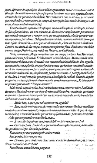 . ^.w^.^   JUJ   Í «-»«^VI-NOVJICI'S 1   K




junto diferente de suposições. Essas idéias apresentam maior ressonância com
filosofia dos místicos—uma filosofia que se baseia em enxergar, espiritualment
 através do véu que cria a dualidade. Para remover o véu, os místicos prescrevem
 que o indivíduo se tome atento ao campo dapercepção (esse estado de atenção é
 vezes, denominado de meditação).
      Eventualmente, após anos de esforços, uma combinação de meditação, látu
 de filosofias místicas, um sem-número de discussões e simplesmente pensamen
 concentrado começaram a romper o véu que me separada da solução que eu pro
 ravapara taisparadoxos. O do^afundamental do realismo materialista—que
 tudo efeito de matéria—teve que ser abandonado, e isto sem trazer o dualismo
 Lembro-me ainda do dia em que ocorreu o rompimentofinal Estávamos em visit
 a nossa amiga Frederica, que reside em Ventura, na California.
      Cedo, naquele dia, Magie e eu saímos com um amigo, o místico JoelMorwoo
para ouvir umapalestra de Krishnamurtí na vizinha Ojai Mesmo aos 89 anos,
 Krishnamurti dava conta do recado com extraordinária habilidade. Em seguida
 conversando com aplatéia, ele aprofundoupontos que haviam constituído a essê
 cia de seu ensinamento —para mudar, temos que estar dentes agora, e não reso
 ver mudar meãs tarde ou, simplesmente, pensar no assunto. A percepção radical
 só ela, leva à transformação que desperta a inteligência radical Quando algué
perguntou se apercepção radical ocorre a nós, seres humanos comuns, Krishnam
 respondeu gravemente: ''Tem que ocorrer. "
      Mais tarde naquela noite, Joele eu iniciamos uma conversa sobre Realidade
 Eu estava lhe dando um prato cheio de minhas idéias sobre consciência, que ha
elaborado apartir da teoria quântica, em termos da teoria da medição quântica
Joel escutava com toda atenção.
      — Muito bem, o que é que vai acontecer em seguida?
      — Bem, eu não tenho certeza de compreender como a consciência se manif
 no cérebro-mente—respondi, confessando minha luta com a idéia de que, de al
ma manara, a consciência tinha que ser um epifenõmeno dos processos cerebrai
 —Acho que compreendo a consciência, mas...
      — A consciênciapode ser compreendida?—interrompeu-me Joel.
      — Claro quepode. Eu lhe disse que nossa observação consciente, a consci
cia, produz o colapso da onda quântica...                 ,.^
      E eu estavapronto para repetir toda a teoria.    ,,,'
      Joelporém, interrompeu-me:
      — De modo que o cérebro do observador éanterioràemsdência, oßßcons-
ciência é anterior ao cérebro?                  ,     -. . ; - „ • , • - . > , .wfv
      Percebi uma armadilha naperffinta.                      r •,        .,:,•,

                                        252
 