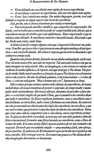 o Reencantamento do Ser Humano

      — Estoufalando em consciência como sujáto de nossas experiências.
      — A consáência é anterior às experiênáas. Ela não tem objeto nem sujeito
      — Certo. Isso é misticismo antigo. Em minha linffMgem, porém, você es
falando a respeito de algum aspecto não -localda consciência.
      Joel, porém, não se deixou desanimarpor minha terminologia.
      — Você está usando antolhos científicos, que o impedem de compreender
fundo, você acredita que a consciênciapode ser compreendidapela ciência, qu
 consciência emerge do cérebro, que é um epifenômeno. Tente compreender o q
 místicos estão dizendo. A consciência é anterior eirwondiáonada. Ela étudo o q
 há. Nada mais existe, senão Deus.
      A últimafrasefez comigo alffima coisa que é impossível descrever em pala-
 vras. O melhor queposso dizer é queprovocou uma abrupta mudança deperspec
 tiva —um véu foi levantado. Ali estava a resp osta que eu estivera buscando e qu
 conhecera o tempo todo.
      Quando todos foram dormir, deixando-me em minha contemplação, saíde c
 O ar da noite estava frio, mas não me importa. Tão enevoado estava o céu que eu
 mal conseguia ver uma estrela. Mas, na ima^nação, o céu tomou-se o mesmo cé
 radiante de minha infância e, derepente, consegui enxergar a Via-láctea. Ump
 ta de minha índia natal concebera afantasia de que a Via-láctea era a fronteira
 entre o céu e a terra. Na não-localidade quântica, o céu transcendente—oráno
 Deus—está em todaparte. "Mas o homem não o vê", lamentava-se Jesus.
      Não o vemos porque estamos enamorados demais da experiênda, de nosso
 melodramas, de nossas tentativas deprever e controlar, de compreender e mani
pular tudo racionalmente. Em nossos esforços, dáxamos deperceber ofato sim
ples — a verdade simples de que tudo éDeus, que éa maneira de o místico dizer
 que tudo é consciência. Os físicos explicam fenômenos, mas a consciência não
 umfenômeno, ao invés disso, tudo o mais éfenômeno na consciência. Eu estive
 em vão procurando na ciência uma descrição da consáência; em vez disso, o qu
 eu e outros temos queprocurar é uma descrição de ciência com consciência. Te
 que criar uma ciência compatível com a consciência, nossa experiência primá
 ria. Se quisesse descobrir a verdade, eu teria que dar um salto quântico além d
física convencional, formular uma física baseada na consciência, como o bloco
 armar de tudo. Era uma tarefa difícil, mas eu acabava de ter um vislumbre da
 resposta. De modo que era também simples—uma mudançafáál, sem esforço,
 deperspectiva. As palavras de Krishnamurti repercurtiram encorajadoras em
 meus ouvidos. Ela teria que ocorrer. Estremeá um pouco e a Via-láctea de mi-
 nha imapnação desvaneceu-se lentamente.



                                    253
 