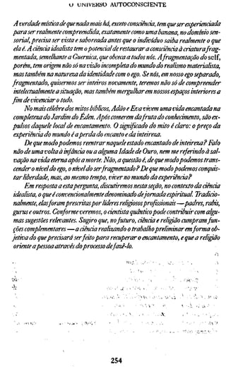 o   UINIVKKSO AUTOCONSCIENTE


 A verdade místka de que nada mais há, exceto consciência, tem que ser experiend
para ser realmente compreendida, exatamente como uma banana, no domínio s
 sorial, precisa ser vista e saboreada antes que o indivíduo saiba realmente o q
 ela é. Adenda idealista tem o potendalde restaurar a consciência à criatura frag
 mentada, semelhante a Guernica, que obceca a todos nós. Afragmentação do s
porém, tem origem não só na visão incompleta do mundo do realismo materiali
 mas também na natureza da identidade com o ego. Se nós, em nosso ego separa
fragmentado, quisermos ser intáros novamente, teremos não só de compreende
 intelectualmente a situação, mas também mergulharem, nossos espaços interio
fim de vivenciar o todo.
      No mais célebre dos mitos bíblicos, Adão e Eva vivem uma vida encantada n
 completezado Jardim do Eden. Após comerem da fruta do conheàmento, são ex
pulsos daquele local de encantamento. O sigiifiçado do mito é claro: apreço d
 experiêndado mundo éaperdado encantoe da intáreza.
      De que modo podemos reentrar naquele estado encantado de intáreza? Fal
 não de uma volta à infância ou a alguma Idade de Ouro, nem me referindo à sal
 vação na vida eterna após a morte. Não, aquestãoé, de que modo podemos trans
 cender o nível do ego, o níveldo serfragnentado ? De que modo podemos conqui
 tar liberdade, mas, ao mesmo tempo, viver no mundo da experiência?
      Em resposta a estapergunta, discutiremos nesta seção, no contexto da ciên
 idealista, o que éconvendonalmente denominado de jornada espiritual Tradido
 nalmente, elas foram prescritaspor líderes reli^ososprofissionais—padres, rab
gurus e outros. Conforme veremos, o cientista quântico pode contribuir com alg
 mas sugestões relevantes. Sugro que, no futuro, dênda e religão cumpram fun
 ções complementares—a dênda realizando o trabalho preliminar emforma ob-
jetiva do quepredsará ser fdto para recuperar o encantamento, e que a religão
 oriente apessoa através do processo de fazê-lo.



VYi-

A-




                                    254
 