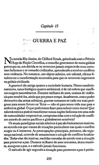 Capítulo 15


                       GUERRA E PAZ



N      a novela Way Station, de Clifford Simak, galardoada com o Prêmio
       Hugo de Ficção Científica, o conselho governante de nossa galáxia
preocupa-se, em dúvida se os terrestres jamais esquecerão seus costu-
mes belicosos e se tornarão civilizados, aprendendo a resolver conflitos
sem violência. No romance, um objeto místico, um talismã, efetua fi-
nalmente a transformação necessária para que os terrestres ingressem
na galáxia civilizada.
     A guerra é tão antiga quanto a sociedade humana. Nosso condicio-
namento, tanto biológico quanto ambiental, é de tal ordem que confli-
tos surgem naturalmente. Durante milhares de anos, usamos de violên-
cia para resolvê-los, ainda que por pouco tempo. Atualmente, com o poder
destrutivo das armas atômicas, guerras tornaram-se cada vez mais peri-
gosas para nosso futuro na Terra— não só para nossa vida mas para o
ambiente global. O que poderemos fazer para reduzir esses riscos.'' Que
talismã místico poderá transformar nossas nações belicosas em uma rede
de comunidades cooperativas, comprometidas com a solução de confli-
tos através de meios pacíficos e globalmente sensíveis.''
     Os atuais paradigmas sociais relativos à paz são basicamente reativos,
no sentido em que tratam de situações particulares nas quais o conflito
surgiu ou é iminente. As preocupações principais, portanto, são segu-
rança nacional, controle de armamentos e solução de conflitos localiza-
dos. Todas elas são reativas, medidas tomadas de acordo com a situação
para preservar a paz. Durante milhares de anos tentamos, dessa manei-
ra, assegurar a paz, e o método jamais funcionou.
     O método de agir segundo a situação para promover a paz é prisio-

                                  255
 